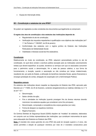 Guia Prático – Constituição de Instituições Particulares de Solidariedade Social
ISS, I.P. Pág. 7/14
 Equipa de intervenção direta.
B3 – Constituição e estatutos de uma IPSS?
Só podem ser registados os atos constantes dos documentos que legalmente os comprovem.
O registo dos atos de constituição e dos estatutos das instituições depende de:
 Regularidade do ato de constituição;
 Verificação dos requisitos respeitantes à qualificação e aos objetivos das instituições (art.º
1.º da Portaria n.º 139/2007, de 29 de janeiro);
 Conformidade dos estatutos com o regime jurídico do Estatuto das Instituições
Particulares de Solidariedade Social;
 Viabilidade e interesse social dos fins estatutários.
Constituição
Relativamente ao modo de constituição, as IPSS, adquirem personalidade jurídica no ato de
constituição, do qual deve constar a escritura pública (exceção para as instituições canonicamente
eretas) que deverá especificar: as quotas, donativos ou serviços com que os associados concorrem
para o património social; a denominação, fim e sede da pessoa coletiva; a sua forma de
funcionamento; a duração, quando a associação se não constitua por tempo indeterminado,
resultando daí, por parte do Estado, a atribuição de benefícios (isenções fiscais, apoios financeiros) e
encargos (prestação de contas, obrigação de cooperação com a Administração Pública).
Requisitos comuns
Os estatutos das instituições devem respeitar as disposições do Estatuto das IPSS, aprovado pelo
Decreto-Lei n.º 119/83, de 25 de fevereiro, contendo obrigatoriamente as matérias referidas no n.º 2
do art.º 10.º:
 Denominação;
 Sede e âmbito de ação;
 Fins e atividades da instituição (quando prossigam fins de diversa natureza deverão
mencionar nos estatutos aqueles que consideram como fins principais);
 Denominação, composição e competência dos corpos gerentes (ver nota);
 Forma de designar os respetivos membros;
 Regime financeiro.
Os Centros Distritais de Segurança Social (CDSS) dispõem de “modelos” de estatutos, elaborados
em conjunto com as Uniões representativas das instituições, que constituem instrumentos de apoio
para adequação dos Estatutos ao Estatuto das IPSS.
Nota: O mandato dos corpos gerentes de uma IPSS não pode ter duração superior a 3 anos, não
sendo permitida a eleição de quaisquer membros por mais de 2 mandatos consecutivos para
 