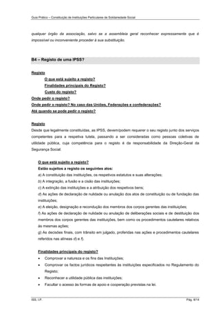 Guia Prático – Constituição de Instituições Particulares de Solidariedade Social
ISS, I.P. Pág. 8/14
qualquer órgão da associação, salvo se a assembleia geral reconhecer expressamente que é
impossível ou inconveniente proceder à sua substituição.
B4 – Registo de uma IPSS?
Registo
O que está sujeito a registo?
Finalidades principais do Registo?
Custo do registo?
Onde pedir o registo?
Onde pedir o registo? No caso das Uniões, Federações e confederações?
Até quando se pode pedir o registo?
Registo
Desde que legalmente constituídas, as IPSS, devem/podem requerer o seu registo junto dos serviços
competentes para a respetiva tutela, passando a ser consideradas como pessoas coletivas de
utilidade pública, cuja competência para o registo é da responsabilidade da Direção-Geral da
Segurança Social.
O que está sujeito a registo?
Estão sujeitos a registo os seguintes atos:
a) A constituição das instituições, os respetivos estatutos e suas alterações;
b) A integração, a fusão e a cisão das instituições;
c) A extinção das instituições e a atribuição dos respetivos bens;
d) As ações de declaração de nulidade ou anulação dos atos de constituição ou de fundação das
instituições;
e) A eleição, designação e recondução dos membros dos corpos gerentes das instituições;
f) As ações de declaração de nulidade ou anulação de deliberações sociais e de destituição dos
membros dos corpos gerentes das instituições, bem como os procedimentos cautelares relativos
às mesmas ações;
g) As decisões finais, com trânsito em julgado, proferidas nas ações e procedimentos cautelares
referidos nas alíneas d) e f).
Finalidades principais do registo?
 Comprovar a natureza e os fins das Instituições;
 Comprovar os factos jurídicos respeitantes às instituições especificados no Regulamento do
Registo;
 Reconhecer a utilidade pública das instituições;
 Facultar o acesso às formas de apoio e cooperação previstas na lei.
 