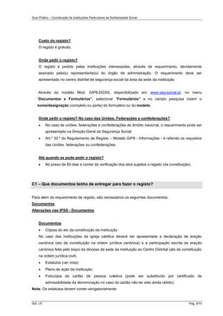 Guia Prático – Constituição de Instituições Particulares de Solidariedade Social
ISS, I.P. Pág. 9/14
Custo do registo?
O registo é gratuito.
Onde pedir o registo?
O registo é pedido pelas Instituições interessadas, através de requerimento, devidamente
assinado pelo(s) representante(s) do órgão de administração. O requerimento deve ser
apresentado no centro distrital de segurança social da área da sede da instituição.
Através do modelo Mod. GIP8-DGSS, disponibilizado em www.seg-social.pt, no menu
“Documentos e Formulários”, selecionar “Formulários” e no campo pesquisa inserir o
nome/designação (completo ou parte) do formulário ou do modelo.
Onde pedir o registo? No caso das Uniões, Federações e confederações?
 No caso de uniões, federações e confederações de âmbito nacional, o requerimento pode ser
apresentado na Direção-Geral da Segurança Social.
 Art.º 30.º do Regulamento de Registo – Modelo GIP8 - Informações - é referido os requisitos
das Uniões, federações ou confederações.
Até quando se pode pedir o registo?
 No prazo de 60 dias a contar da verificação dos atos sujeitos a registo (da constituição).
C1 – Que documentos tenho de entregar para fazer o registo?
Para além do requerimento de registo, são necessários os seguintes documentos:
Documentos
Alterações nas IPSS - Documentos
Documentos
 Cópias do ato da constituição da instituição
No caso das instituições da igreja católica deverá ser apresentada a declaração de ereção
canónica (ato de constituição na ordem jurídica canónica) e a participação escrita da ereção
canónica feita pelo bispo da diocese da sede da instituição ao Centro Distrital (ato de constituição
na ordem jurídica civil).
 Estatutos (ver nota);
 Plano de ação da instituição;
 Fotocópia do cartão de pessoa coletiva (pode ser substituído por certificado de
admissibilidade da denominação no caso do cartão não ter sido ainda obtido).
Nota: Os estatutos devem conter obrigatoriamente:
 
