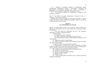 10
10
§ 1° - Poderão ser instituídas, mediante lei complementar, regiões
metropolitanas, aglomerações urbanas e microrregiões, constituídas por
agrupamentos de Municípios limítrofes, para integrar a organização, o
planejamento e a execução de funções públicas de interesse comum.
§ 2° - Será instituído, mediante lei complementar, zoneamento sócio-
econômico e ecológico.
Art. 7° - São Poderes do Estado, independentes e harmônicos entre si, o
Legislativo, o Executivo e o Judiciário.
Parágrafo único - Salvo as exceções previstas nesta Constituição, é vedado a
qualquer dos Poderes delegar atribuições, não podendo, quem for investido em
cargo de um deles, exercer o de outro.
Capítulo II
DA COMPETÊNCIA DO ESTADO
Art. 8° - Ao Estado compete exercer, em seu território, todos os poderes que,
implícita ou explicitamente, não lhe sejam vedados pela Constituição Federal,
especialmente:
I - zelar pela guarda da Constituição, das leis e das instituições
democráticas e conservar o patrimônio público;
II - legislar sobre:
a) o cumprimento desta Constituição;
b) a criação, organização e administração dos seus serviços;
c) os assuntos que não estejam constitucionalmente atribuídos a outra
esfera de poder;
III - organizar seus poderes e administração;
IV - instituir e arrecadar os tributos de sua competência, bem como aplicar
suas rendas e prestar contas;
V - organizar e prestar os serviços públicos estaduais;
VI - firmar acordos e convênios com a União, os Municípios, os demais
Estados e entidades, para fins de cooperação intergovernamental, execução de leis,
serviços, decisões, assistência técnica ou aplicação de recursos;
VII - estabelecer e executar planos regionais de desenvolvimento;
VIII - promover o bem estar social;
IX - estimular e organizar atividade econômica;
X - planejar a economia estadual;
XI - difundir o ensino;
XII - cuidar da saúde pública, assistência social e proteção das pessoas
portadoras de deficiência;
 