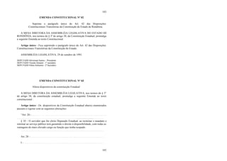 103
103
EMENDA CONSTITUCIONAL Nº 02
Suprime o parágrafo único do Art. 42 das Disposições
Constitucionais Transitórias da Constituição do Estado de Rondônia.
A MESA DIRETORA DA ASSEMBLÉIA LEGISLATIVA DO ESTADO DE
RONDÔNIA, nos termos do § 3º do artigo 38, da Constituição Estadual, promulga
a seguinte Emenda ao texto Constitucional:
Artigo único – Fica suprimido o parágrafo único do Art. 42 das Disposições
Constitucionais Transitórias da Constituição do Estado.
ASSEMBLÉIA LEGISLATIVA, 29 de outubro de 1991.
DEPUTADO Silvernani Santos - Presidente
DEPUTADO Vicente Homem - 1º secretário
DEPUTADO Nilton Schramm - 2º Secretário
EMENDA CONSTITUCIONAL N° 03
Altera dispositivos da constituição Estadual
A MESA DIRETORA DA ASSEMBLÉIA LEGILATIVA, nos termos do § 3°
do artigo 38, da constituição estadual, promulga a seguinte Emenda ao texto
constitucional :
Artigo único – Os dispositivos da Constituição Estadual abaixo enumerados
passam a vigorar com as seguintes alterações:
“Art. 20 - . . . . . . . . . . . . . . . . . . . . . . . . . . . . . . . . . . . . . . . . . . . . . . . . . . . . . .
. . . . . . . . . . . . . . . . . . . . . . . . . . . . . . . . . . . . . . . . . . . . .......................... . . . . . . .
§ 10 – O servidor que for eleito Deputado Estadual, ao terminar o mandato e
retornar ao serviço público terá garantido o direito à disponibilidade, com todas as
vantagens do mais elevado cargo ou função que tenha ocupado.
. . . . . . . . . . . . . . . . . . . . . . . . . . . . . . . . . . . .. . . . . . . . . . . . . . . . . . . . . . . . . .
Art. 28 - . . . . . . . . . . . . . . . . . . . . . . . . . . . . . . . .. . . . . . . . . . . . . . . . . . . . . .
I - . . . . . . . . . . . . . . . . . . . . . . . . . . . . . . . . . . . . . . . . . . . . . . . . . . . . . . . . . . .
 