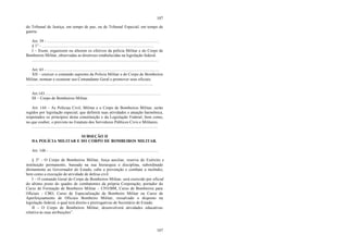 107
107
do Tribunal de Justiça, em tempo de paz, ou de Tribunal Especial, em tempo de
guerra.
Art. 39 - .............................................................................................................
§ 1° - ............................................................................................................
I – fixem, organizem ou alterem os efetivos da polícia Militar e do Corpo de
Bombeiros Militar, observadas as diretrizes estabelecidas na legislação federal.
...........................................................................................................................
Art. 65 - .............................................................................................................
XII – exercer o comando supremo da Policia Militar e do Corpo de Bombeiros
Militar, nomear e exonerar seu Comandante Geral e promover seus oficiais.
...........................................................................................................................
Art.143................................................................................................................
III – Corpo de Bombeiros Militar.
Art. 144 – As Polícias Civil, Militar e o Corpo de Bombeiros Militar, serão
regidos por legislação especial, que definirá suas atividades e atuação harmônica,
respeitados os princípios desta constituição e da Legislação Federal, bem como,
no que couber, o previsto no Estatuto dos Servidores Públicos Civis e Militares.
..........................................................................................................................
SUBSEÇÃO II
DA POLÍCIA MILITAR E DO CORPO DE BOMBEIROS MILITAR.
Art. 148 - ..........................................................................................................
§ 3° - O Corpo de Bombeiros Militar, força auxiliar, reserva do Exército e
instituição permanente, baseada na sua hierarquia e disciplina, subordinado
diretamente ao Governador do Estado, cabe a prevenção e combate a incêndio,
bem como a execução de atividade de defesa civil.
I – O comando Geral do Corpo de Bombeiros Militar, será exercido por oficial
do último posto do quadro de combatentes da própria Corporação, portador do
Curso de Formação de Bombeiro Militar – CFO/BM, Curso de Bombeiros para
Oficiais - CBO, Curso de Especialização de Bombeiro Militar ou Curso de
Aperfeiçoamento de Oficiais Bombeiro Militar, ressalvado o disposto na
legislação federal, o qual terá direito e prerrogativas de Secretário de Estado.
II – O Corpo de Bombeiros Militar, desenvolverá atividades educativas
relativa às suas atribuições”.
 