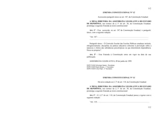 112
112
EMENDA CONSTITUCIONAL N° 12
Acrescenta parágrafo único ao art. 187, da Constituição Estadual.
A MESA DIRETORA DA ASSEMBLÉIA LEGISLATIVA DO ESTADO
DE RONDÔNIA, nos termos do § 3° do art. 38, da Constituição Estadual,
promulga a seguinte Emenda ao texto constitucional:
Art. 1° - Fica acrescido, no art. 187 da Constituição Estadual, o parágrafo
único, com a seguinte redação:
“Art. 187 - ........................................................................................................
.........................................................................................................................
Parágrafo único – O Currículo Escolar das Escolas Públicas estaduais incluirá,
obrigatoriamente, disciplina ou prática educativa referente à prevenção sobre a
natureza e efeitos das substâncias psicotrópicas ou que determinem dependência
física ou psíquica”.
Art. 2° - Esta Emenda à Constituição entra em vigor na data de sua
publicação.
ASSEMBLÉIA LEGISLATIVA, 09 de junho de 1999.
DEPUTADO Silvernani Santos - Presidente
DEPUTADO Paulo Moraes - 1° Secretário
DEPUTADO Celso Popó - 2° Secretário
EMENDA CONSTITUCIONAL N° 13
Dá nova redação ao § 2° do art. 110, da Constituição Estadual.
A MESA DIRETORA DA ASSEMBLÉIA LEGISLATIVA DO ESTADO
DE RONDÔNIA, nos termos do § 3° do art. 38, da Constituição Estadual,
promulga a seguinte Emenda ao texto constitucional:
Art. 1° - O § 2° do art. 110, da Constituição Estadual passa a vigorar com a
seguinte redação:
“Art. 110 - .........................................................................................................
 