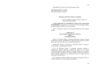 120
120
ASSEMBLÉIA LEGISLATIVA, 09de dezembro de 1999.
DEPUTADO Silvernani Santos - Presidente
DEPUTADO Paulo Moraes - 1° Secretário
DEPUTADO Celso Popó - 2° Secretário
EMENDA CONSTITUCIONAL Nº 020/2001
Dá nova redação ao Capítulo IV, Seção I, artigos 97 a
103 da Constituição Estadual.
A MESA DIRETORA DA ASSEMBLÉIA LEGISLATIVA DO ESTADO
DE RONDÔNIA, nos termos do § 3º, do artigo 38, da Constituição Estadual,
promulga a seguinte Emenda ao texto constitucional:
Art. 1º. O Capítulo IV, Seção I da Constituição Estadual passa a ter a seguinte
redação:
CAPÍTULO IV
DAS FUNÇÕES ESSENCIAIS À JUSTIÇA
Seção I
Do Ministério Público
Art. 97. O Ministério Público é instituição permanente, essencial à função
jurisdicional do Estado, incumbindo-lhe a defesa da ordem jurídica, do regime
democrático e dos interesses sociais e individuais indisponíveis.
Art. 98. São princípios institucionais do Ministério Público a unidade, a
indivisibilidade e a independência funcional.
§ 1º. Ao Ministério Público é assegurada autonomia funcional e
administrativa, podendo, observado o disposto nos artigos 137 e 138 desta
Constituição, propor ao Poder Legislativo a criação e extinção de seus cargos e
serviços auxiliares, provendo-os por concurso público de provas ou de provas e
títulos, a política remuneratória e os planos de carreira; a lei disporá sobre sua
organização e funcionamento.
§ 2º. O Ministério Público elaborará sua proposta orçamentária dentro dos
limites estabelecidos na Lei de Diretrizes Orçamentárias.
 