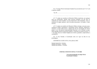 130
130
Art. 1º O artigo 98 da Constituição Estadual fica acrescido dos §§ 3º e 4º, com
a seguinte redação:
“Art. 98 ...............................................................................................................
..............................................................................................................................
§ 3º É vedado aos membros do Ministério Público manifestar, por qualquer
meio de comunicação, opinião sobre processo pendente, em que atue ou
conduzido por outros membros, ou juízo depreciativo sobre despachos, votos ou
sentenças de órgãos judiciais, salvo em peças processuais, ou estudos e obras
técnicas.
§ 4º É vedado aos membros do Ministério Público divulgar, sem justa causa,
conteúdo de dados, documentos e informações fiscais, bancárias, financeiras e
eleitorais, às quais tenha acesso e obtidas para fins de investigação de ilícitos
penais e civis, sob pena de responsabilidade funcional, civil e criminal, as quais
serão apuradas através de processos próprios, a funcionar na forma do inciso I, §
1° do artigo 38 da Lei Federal Orgânica da Carreira, garantida a ampla defesa e
contraditório”.
Art. 2º Esta Emenda à Constituição entra em vigor na data de sua
promulgação.
ASSEMBLÉIA LEGISLATIVA, 05 de julho de 2002.
Deputado Natanael Silva - Presidente
Deputado Chico Paraíba - 1º Secretário
Deputado Kaká Mendonça - 2º Secretário
EMENDA CONSTITUCIONAL Nº 027/2002
Acrescenta parágrafos ao artigo 136 da
Constituição Estadual.
 
