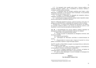14
14
§ 2° - Lei municipal criará, quando assim exigir o interesse público, um
Conselho Municipal Tarifário, com a incumbência de fiscalizar, deliberar e
normatizar a política tarifária municipal.
§ 3° - A exploração direta da atividade econômica pelo Estado e pelos
Municípios, ressalvados os casos previstos nesta Constituição, só será permitida
quando for de relevante interesse coletivo.
§ 4° - O Estado e os Municípios, na delegação dos transportes coletivos,
impedirão o monopólio nocivo ao interesse público.
§ 5° - A privatização de empresa estatal de qualquer espécie dependerá sempre
de prévia autorização da Assembléia Legislativa.
Art. 17 - O Município garantirá às pessoas, a partir de sessenta e cinco anos e às
portadoras de deficiência física, a gratuidade dos transportes coletivos urbanos.
* Parágrafo único - Lei disporá sobre adaptação dos logradouros, dos edifícios,
dos aparelhos telefônicos públicos e dos veículos de transportes coletivos, a fim
de garantir o acesso às pessoas portadoras de deficiência física.4
Art. 18 - A descentralização dos serviços públicos estaduais dependerá de
planejamento conjunto, sendo necessariamente criado por lei, mediante:
I - análise sobre a execução das tarefas comuns;
II - inclusão do projeto no planejamento de abrangência territorial, onde
deverá ser executado;
III - estudo de custo-benefício;
IV - participação dos Municípios envolvidos no desenvolvimento do
projeto;
V - obrigatoriedade de concurso para o ingresso de pessoal no serviço
público, excetuando-se apenas os cargos de direção superior.
Art. 19 - Incumbe ao Poder Público assegurar, na prestação direta ou indireta dos
serviços públicos, a efetividade:
I - dos requisitos, entre outros, de eficiência, segurança e continuidade dos
serviços públicos e de preço, em tarifa justa e compensável;
II - de uso e ocupação temporária de bens e serviços, na hipótese de
calamidade pública, respondendo pelos danos e custos decorrentes;
III - prévia e justa indenização no caso de retomada ou encampação dos
serviços públicos delegados.
Seção III
Dos Servidores Públicos Civis
4
Redação dada pela Emenda Constitucional nº 09/99.
 