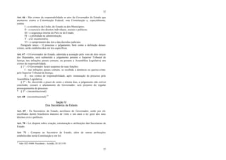 37
37
Art. 66 - São crimes de responsabilidade os atos do Governador do Estado que
atentarem contra a Constituição Federal, esta Constituição e, especialmente,
contra:
I - a existência da União, do Estado ou dos Municípios;
II - o exercício dos direitos individuais, sociais e políticos;
III - a segurança interna do País ou do Estado;
IV - a probidade na administração;
V - a lei orçamentária;
VI - o cumprimento das leis e das decisões judiciais.
Parágrafo único - O processo e julgamento, bem como a definição desses
crimes, serão estabelecidos em leis específicas.
Art. 67 - O Governador do Estado, admitida a acusação pelo voto de dois terços
dos Deputados, será submetido a julgamento perante o Superior Tribunal de
Justiça, nas infrações penais comuns, ou perante a Assembléia Legislativa nos
crimes de responsabilidade.
§ 1° - O Governador ficará suspenso de suas funções:
I - nas infrações penais comuns, se recebida a denúncia ou queixa-crime
pelo Superior Tribunal de Justiça;
II - nos crimes de responsabilidade, após instauração de processo pela
Assembléia Legislativa.
§ 2° - Se, decorrido o prazo de cento e oitenta dias, o julgamento não estiver
concluído, cessará o afastamento do Governador, sem prejuízo do regular
prosseguimento do processo.
* § 3° - (inconstitucional)
Art. 68 - (inconstitucional) 33
Seção IV
Dos Secretários de Estado
Art. 69 - Os Secretários de Estado, auxiliares do Governador, serão por ele
escolhidos dentre brasileiros maiores de vinte e um anos e no gozo dos seus
direitos civis e políticos.
Art. 70 - Lei disporá sobre criação, estruturação e atribuições das Secretarias de
Estado.
Art. 71 - Compete ao Secretário de Estado, além de outras atribuições
estabelecidas nesta Constituição e em lei:
33
Adin 1023-9/600. Procedente – Acórdão, DJ 24/11/95.
 