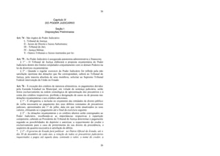 39
39
Capítulo III
DO PODER JUDICIÁRIO
Seção I
Disposições Preliminares
Art. 74 - São órgãos do Poder Judiciário:
I - Tribunal de Justiça;
II - Juizes de Direito e Juizes Substitutos;
III - Tribunal do Júri;
IV - Justiça Militar;
V - Outros Tribunais e Juízos instituídos por lei.
Art. 75 - Ao Poder Judiciário é assegurada autonomia administrativa e financeira.
§ 1° - O Tribunal de Justiça elaborará a proposta orçamentária do Poder
Judiciário dentro dos limites estipulados conjuntamente com os demais Poderes na
lei de diretrizes orçamentárias.
§ 2° - Quando o regular exercício do Poder Judiciário for tolhido pela não
satisfação oportuna das dotações que lhe correspondam, caberá ao Tribunal de
Justiça, pela maioria absoluta de seus membros, solicitar ao Supremo Tribunal
Federal intervenção da União no Estado.
Art. 76 - À exceção dos créditos de natureza alimentícia, os pagamentos devidos
pela Fazenda Estadual ou Municipal, em virtude de sentença judiciária, serão
feitos exclusivamente na ordem cronológica de apresentação dos precatórios e à
conta dos créditos respectivos, proibida a designação de casos ou de pessoas nas
dotações orçamentárias e nos créditos adicionais.
§ 1° - É obrigatória a inclusão no orçamento das entidades de direito público
de verba necessária ao pagamento dos seus débitos constantes de precatórios
judiciais, apresentados até 1° de julho, data em que terão atualizados os seus
valores, efetuando-se o pagamento até o final do exercício seguinte.
§ 2° - As dotações orçamentárias e os créditos abertos serão consignados ao
Poder Judiciário, recolhendo-se as importâncias respectivas à repartição
competente, cabendo ao Presidente do Tribunal de Justiça determinar o pagamento
segundo as possibilidades do depósito e autorizar, a requerimento do credor e
exclusivamente para o caso de preterimento do seu direito de precedência, o
seqüestro da quantia necessária à satisfação do débito.
* § 3º - O governo do Estado fará publicar no Diário Oficial do Estado, até o
dia 30 de dezembro de cada ano, a relação de todos os precatórios judiciários
requisitados e pagos até aquela data, contendo o valor, o nome do credor, a
 