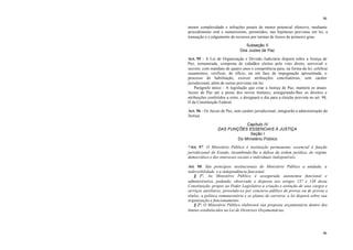46
46
menor complexidade e infrações penais de menor potencial ofensivo, mediante
procedimento oral e sumaríssimo, permitidos, nas hipóteses previstas em lei, a
transação e o julgamento de recursos por turmas de Juizes de primeiro grau.
Subseção II
Dos Juizes de Paz
Art. 95 - A Lei de Organização e Divisão Judiciária disporá sobre a Justiça de
Paz, remunerada, composta de cidadãos eleitos pelo voto direto, universal e
secreto, com mandato de quatro anos e competência para, na forma da lei, celebrar
casamentos, verificar, de ofício, ou em face de impugnação apresentada, o
processo de habilitação, exercer atribuições conciliatórias, sem caráter
jurisdicional, além de outras previstas em lei.
Parágrafo único - A legislação que criar a Justiça de Paz, manterá os atuais
Juizes de Paz até a posse dos novos titulares, assegurando-lhes os direitos e
atribuições conferidos a estes, e designará o dia para a eleição prevista no art. 98,
II da Constituição Federal.
Art. 96 - Os Juizes de Paz, sem caráter jurisdicional, integrarão a administração da
Justiça.
Capítulo IV
DAS FUNÇÕES ESSENCIAIS À JUSTIÇA
Seção I
Do Ministério Público
*Art. 97. O Ministério Público é instituição permanente, essencial à função
jurisdicional do Estado, incumbindo-lhe a defesa da ordem jurídica, do regime
democrático e dos interesses sociais e individuais indisponíveis.
Art. 98. São princípios institucionais do Ministério Público a unidade, a
indivisibilidade e a independência funcional.
§ 1º. Ao Ministério Público é assegurada autonomia funcional e
administrativa, podendo, observado o disposto nos artigos 137 e 138 desta
Constituição, propor ao Poder Legislativo a criação e extinção de seus cargos e
serviços auxiliares, provendo-os por concurso público de provas ou de provas e
títulos, a política remuneratória e os planos de carreira; a lei disporá sobre sua
organização e funcionamento.
§ 2º. O Ministério Público elaborará sua proposta orçamentária dentro dos
limites estabelecidos na Lei de Diretrizes Orçamentárias.
 