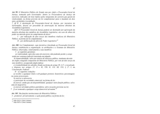 47
47
Art. 99. O Ministério Público do Estado tem por chefe o Procurador-Geral de
Justiça, nomeado pelo Governador, dentre os Procuradores de Justiça em
exercício, indicados em lista tríplice pelos integrantes de carreira que gozem de
vitaliciedade, na forma prevista em lei complementar para o mandato de dois
anos, permitida a recondução.
* § 1º. A destituição do Procurador-Geral de Justiça, por iniciativa do
Governador, deverá ser precedida de autorização da maioria absoluta da
Assembléia Legislativa.
§ 2º. O Procurador-Geral de Justiça poderá ser destituído por aprovação da
maioria absoluta dos membros da Assembléia Legislativa, em caso de abuso de
poder ou omissão grave no cumprimento do dever:
I – por indicação de dois terços dos membros vitalícios do Ministério
Público, na forma da lei complementar;
II – por deliberação de ofício do Poder Legislativo.42
Art. 100. Lei Complementar, cuja iniciativa é facultada ao Procurador-Geral de
Justiça, estabelecerá a organização, as atribuições e o Estatuto do Ministério
Público, observadas, relativamente a seus membros:
I – as seguintes garantias:
a) vitaliciedade, após dois anos de exercício, não podendo perder o cargo
senão por sentença judicial transitada em julgado;
b) inamovibilidade, salvo por motivo de interesse público, mediante decisão
do órgão colegiado competente do Ministério Público, por voto de dois terços de
seus membros, assegurada ampla defesa;
c) irredutibilidade de subsídio, fixado na forma do artigo 39, § 4º, e ressalvado
o disposto nos artigos 37, X e XI, 150, II, 153, III, 153, § 2º, I, da
Constituição Federal;
II – as seguintes vedações:
a) receber, a qualquer título e sob qualquer pretexto, honorários, percentagens
ou custas processuais;
b) exercer a advocacia;
c) participar de sociedade comercial, na forma da lei;
d) exercer, ainda que em disponibilidade, qualquer outra função pública, salvo
uma de magistério;
e) exercer atividade político-partidária, salvo exceções previstas na lei;
* f) ser nomeado a qualquer cargo demissível ad nutum.43
Art. 101. São funções institucionais do Ministério Público:
I – promover, privativamente, a ação penal pública, na forma da lei;
42
Adin 2622-4. (Sem Liminar).
43
Adin 2622-4. (Sem Liminar).
 