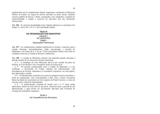 49
49
estabelecidos em lei complementar federal, organizará e estruturará a Defensoria
Pública do Estado, em cargos de carreira, providos na classe inicial, mediante
concurso público de provas e títulos, assegurada a seus integrantes a garantia de
inamovibilidade e vedado o exercício da advocacia fora das atribuições
institucionais.
Art. 106 - Às carreiras disciplinadas neste Capítulo aplicam-se os princípios dos
artigos 37, inciso XII, e 39, § 1° da Constituição Federal.
Título III
DA ORGANIZAÇÃO DOS MUNICÍPIOS
Capítulo I
DO MUNICÍPIO
Seção I
Disposições Preliminares
Art. 107 - Lei complementar estadual estabelecerá as normas e requisitos para a
criação, alteração, desmembramento, fusão, incorporação e extinção de
Municípios, nos termos do § 4° do art. 18 da Constituição Federal, bem como as
condições essenciais à criação de distritos e subdistritos.
Art. 108 - A criação de Município somente será admitida quando anteceder a
período mínimo de seis meses das eleições municipais.
§ 1° - A instalação do novo Município dar-se-á por ocasião da posse do
Prefeito, do Vice-Prefeito e dos Vereadores eleitos na forma da lei.
§ 2° - No período compreendido entre a criação do Município e a sua
instalação, o Governador do Estado nomeará um Administrador, com
prerrogativas de Prefeito, indicando-o à Assembléia Legislativa, em lista tríplice,
para apreciação e escolha.
§ 3° - O Administrador nomeado nos termos do parágrafo anterior perceberá, a
título de remuneração, valor correspondente a duas vezes o maior vencimento
básico da tabela de vencimentos de nível superior do Poder Executivo, e mais até
cem por cento, a título de representação.
§ 4° - O Administrador nomeado de acordo com o § 2° deste artigo
apresentará, dentro de trinta dias de sua posse, orçamento para o período de sua
administração, o qual deverá ser previamente aprovado pela Comissão de
Finanças da Assembléia Legislativa.
Seção II
Da Competência dos Municípios
 