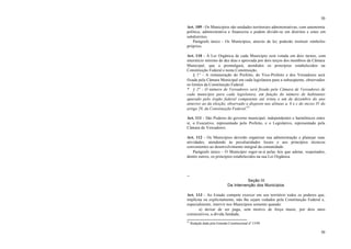 50
50
Art. 109 - Os Municípios são unidades territoriais administrativas, com autonomia
política, administrativa e financeira e podem dividir-se em distritos e estes em
subdistritos.
Parágrafo único - Os Municípios, através de lei, poderão instituir símbolos
próprios.
Art. 110 - A Lei Orgânica de cada Município será votada em dois turnos, com
interstício mínimo de dez dias e aprovada por dois terços dos membros da Câmara
Municipal, que a promulgará, atendidos os princípios estabelecidos na
Constituição Federal e nesta Constituição.
§ 1° - A remuneração do Prefeito, do Vice-Prefeito e dos Vereadores será
fixada pela Câmara Municipal em cada legislatura para a subseqüente, observados
os limites da Constituição Federal.
* § 2° - O número de Vereadores será fixado pela Câmara de Vereadores de
cada município para cada legislatura, em função do número de habitantes
apurado pelo órgão federal competente até trinta e um de dezembro do ano
anterior ao da eleição, observado o disposto nas alíneas a, b e c do inciso IV do
artigo 29, da Constituição Federal.45
Art. 111 - São Poderes do governo municipal, independentes e harmônicos entre
si, o Executivo, representado pelo Prefeito, e o Legislativo, representado pela
Câmara de Vereadores.
Art. 112 - Os Municípios deverão organizar sua administração e planejar suas
atividades, atendendo às peculiaridades locais e aos princípios técnicos
convenientes ao desenvolvimento integral da comunidade.
Parágrafo único - O Município reger-se-á pelas leis que adotar, respeitados,
dentre outros, os princípios estabelecidos na sua Lei Orgânica.
--
Seção III
Da Intervenção dos Municípios
Art. 113 - Ao Estado compete exercer em seu território todos os poderes que,
implícita ou explicitamente, não lhe sejam vedados pela Constituição Federal e,
especialmente, intervir nos Municípios somente quando:
a) deixar de ser paga, sem motivo de força maior, por dois anos
consecutivos, a dívida fundada;
45
Redação dada pela Emenda Constitucional nº 13/99.
 