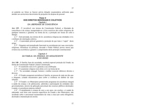 57
57
só poderão ser feitos se houver prévia dotação orçamentária suficiente para
atender aos acréscimos decorrentes de projeções de despesa de pessoal.
Título V
DOS DIREITOS INDIVIDUAIS E COLETIVOS
Capítulo I
DA LIBERDADE DE CONSCIÊNCIA
Art. 139 - É inviolável, nos termos da Constituição Federal, a liberdade de
consciência e de crença, assegurando-se o livre exercício dos cultos religiosos de
qualquer natureza e garantia, na forma da lei, a proteção aos locais de culto e
liturgia.
§ 1° - Será prestada, nos termos da lei, assistência religiosa nas entidades civis
e militares de internação coletiva.
§ 2° - A autoridade policial garantirá a proteção de que trata o “caput” deste
artigo.
§ 3° - Ninguém será prejudicado funcional ou socialmente por suas convicções
religiosas, filosóficas ou políticas, devendo o Poder Público prover meios que
evitem essa ocorrência e garantir o cumprimento deste princípio constitucional.
Capítulo II
DA FAMÍLIA, DA CRIANÇA, DO ADOLESCENTE
E DO IDOSO
Art. 140 - A família, base da sociedade, receberá especial proteção do Estado, na
forma da Constituição Federal e desta Constituição.
§ 1° - O casamento será civil e gratuita a sua celebração.
§ 2° - O casamento religioso terá efeito civil, na forma da lei.
§ 3° - Na sociedade conjugal, homem e mulher exercem idênticos direitos e
deveres.
§ 4° - O Estado assegurará assistência à família, na pessoa de cada um dos que
a integram, criando mecanismos para coibir a violência no âmbito de suas
relações.
§ 5° - O Estado e os Municípios promoverão programas de assistência integral
à saúde da criança e do adolescente, admitida a participação de entidades não-
governamentais, através da aplicação percentual dos recursos públicos destinados
à saúde e à assistência materno-infantil.
§ 6° - O atendimento à criança de zero a seis anos, em creches, e à saúde do
educando, será feito com recursos específicos do Estado e dos Municípios, não
incidindo sobre o percentual orçamentário de vinte e cinco por cento obrigatório,
destinado à manutenção do ensino.
 