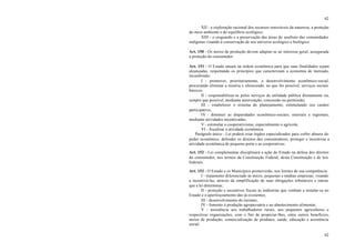 62
62
XII - a exploração racional dos recursos renováveis da natureza, a proteção
do meio ambiente e do equilíbrio ecológico;
XIII - o resguardo e a preservação das áreas de usufruto das comunidades
indígenas visando à conservação de seu universo ecológico e biológico.
Art. 150 - Os meios de produção devem adaptar-se ao interesse geral, assegurada
a proteção do consumidor.
Art. 151 - O Estado atuará na ordem econômica para que suas finalidades sejam
alcançadas, respeitando os princípios que caracterizam a economia de mercado,
incumbindo:
I - promover, prioritariamente, o desenvolvimento econômico-social,
procurando eliminar a miséria e oferecendo, no que for possível, serviços sociais
básicos;
II - responsabilizar-se pelos serviços de utilidade pública diretamente ou,
sempre que possível, mediante autorização, concessão ou permissão;
III - estabelecer o sistema de planejamento, estimulando seu caráter
participativo;
IV - diminuir as disparidades econômico-sociais, setoriais e regionais,
mediante atividades incentivadas;
V - estimular o cooperativismo, especialmente o agrícola;
VI - fiscalizar a atividade econômica.
Parágrafo único - Lei poderá criar órgãos especializados para coibir abusos do
poder econômico, defender os direitos dos consumidores, proteger e incentivar a
atividade econômica de pequeno porte e as cooperativas.
Art. 152 - Lei complementar disciplinará a ação do Estado na defesa dos direitos
do consumidor, nos termos da Constituição Federal, desta Constituição e de leis
federais.
Art. 153 - O Estado e os Municípios promoverão, nos limites de sua competência:
I - tratamento diferenciado às micro, pequenas e médias empresas, visando
a incentivá-las, através da simplificação de suas obrigações tributáveis e outras
que a lei determinar;
II - proteção e incentivos fiscais às indústrias que venham a instalar-se no
Estado e o aperfeiçoamento das já existentes;
III - desenvolvimento do turismo;
IV - fomento à produção agropecuária e ao abastecimento alimentar;
V - assistência aos trabalhadores rurais, aos pequenos agricultores e
respectivas organizações, com o fim de propiciar-lhes, entre outros benefícios,
meios de produção, comercialização de produtos, saúde, educação e assistência
social;
 