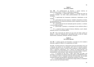 64
64
Seção II
Da Política Urbana
Art. 158 - No estabelecimento de diretrizes e normas relativas ao
desenvolvimento urbano, o Estado e os Municípios assegurarão:
I - a urbanização, a regularização fundiária e a titulação das áreas de
população favelada e de baixa renda, preferencialmente sem remoção dos
moradores;
II - a regularização dos loteamentos clandestinos, abandonados ou não
titulados;
III - a participação ativa das respectivas entidades comunitárias no Estado,
no encaminhamento e na solução dos problemas, planos, programas e projetos que
lhes sejam concernentes;
IV - a preservação das áreas de exploração agrícola e pecuária, e o estímulo
a estas atividades primárias;
V - a preservação, a proteção e a recuperação do meio ambiente urbano e
rural;
VI - a criação de áreas de especial interesse urbanístico, social, cultural,
ambiental, turístico e de utilização pública.
Art. 159 - Para consecução dos objetivos de que trata esta Seção, poderá ser
adotado o sistema de cooperativismo, especialmente para as áreas de crédito,
abastecimento, saneamento, habitação, educação e transporte.
Seção III
Da Política Agrícola
Art. 160 - A política agrícola será formulada e executada em nível estadual e
municipal, segundo lei federal e lei complementar do Estado.
Art. 161 - O Estado promoverá o cadastramento geral das propriedades rurais com
a indicação da natureza de seus produtos, para efeito de concessão gratuita,
assistência creditícia e técnica e extensão rural aos pequenos e médios produtores
rurais e respectivas organizações, com o objetivo de proporcionar-lhes com
recursos próprios, entre outros benefícios, meios eficazes de produção, transporte,
armazenamento, comercialização, saúde, educação e assistência social.
§ 1° - A assistência de que trata o “caput” deste artigo será dada, com
prioridade, aos produtores que adotem política de amparo aos trabalhadores rurais
ou se dediquem à efetiva e adequada exploração da propriedade, cuja atividade
econômica principal seja agroindústria, agropecuária, pesqueira e florestal.
§ 2° - O Estado adotará meios de proporcionar energia elétrica ao trabalhador
rural, nos termos da Constituição Federal.
 