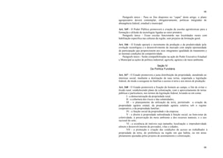 66
66
Parágrafo único - Para os fins dispostos no “caput” deste artigo, o plano
agropecuário deverá contemplar, obrigatoriamente, políticas integradas de
abrangência federal, estadual e municipal.
Art. 165 - O Poder Público promoverá a criação de escolas agrotécnicas para a
formação e difusão de tecnologias ligadas ao setor primário.
Parágrafo único - Essas escolas funcionarão nas localidades rurais com
habilitação específica nas culturas da região, sem prejuízo da formação geral.
Art. 166 - O Estado apoiará o incremento da produção e da produtividade pela
evolução tecnológica e o desenvolvimento de mercado com ampla oportunidade
de participação que proporcionem aos seus integrantes igualdade de tratamento e
as mesmas condições de competitividade.
Parágrafo único - Serão compatibilizadas na ação do Poder Executivo Estadual
e Municipal as ações de política industrial, agrícola, agrária e de meio ambiente.
Seção IV
Da Política Fundiária
Art. 167 - O Estado promoverá a justa distribuição da propriedade, atendendo ao
interesse social, mediante a destinação de suas terras, respeitada a legislação
federal, de modo a assegurar às famílias o acesso à terra e aos meios de produção.
Art. 168 - O Estado promoverá a fixação do homem ao campo, a fim de evitar o
êxodo rural, estabelecendo plano de colonização, com o aproveitamento de terras
públicas e particulares, nos termos da legislação federal, levando-se em conta:
I - a democratização da propriedade rural;
II - a cobertura dos riscos e das calamidades;
III - o planejamento da utilização da terra, permitindo a criação da
propriedade agrária estatal, da propriedade agrária coletiva sob o regime
cooperativo, e da propriedade familiar;
IV - a função social da propriedade e da empresa;
V - o direito à propriedade subordinada à função social, ao bem-estar da
coletividade, à preservação do meio ambiente e dos recursos naturais, e o uso
racional do solo;
VI - a existência de imóveis cujo tamanho, localização e improdutividade
afetem o desenvolvimento de povoados, vilas e cidades;
VII - a promoção e criação das condições de acesso ao trabalhador à
propriedade da terra, de preferência na região em que habita, ou em áreas
plenamente ajustadas pelos projetos de assentamento e colonização;
 