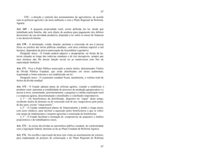 67
67
VIII - a direção e controle dos assentamentos de agricultores, de acordo
com as políticas agrícola e de meio ambiente e com o Plano Regional de Reforma
Agrária.
Art. 169 - A pequena propriedade rural, assim definida em lei, desde que
trabalhada pela família, não será objeto de penhora para pagamento dos débitos
decorrentes de sua atividade produtiva, dispondo a lei sobre os meios de financiar
o seu desenvolvimento.
Art. 170 - A destinação, venda, doação, permuta e concessão de uso à pessoa
física ou jurídica das terras públicas estaduais, com área contínua superior a mil
hectares, dependerá de prévia autorização da Assembléia Legislativa.
Parágrafo único - O Estado poderá adquirir e desapropriar, na forma da lei,
terras situadas ao longo das rodovias estaduais e de rios navegáveis, sempre que
seus titulares não lhe derem função social ou as mantiverem com fins de
especulação fundiária.
Art. 171 - Fica o Poder Público autorizado a emitir títulos, denominados Títulos
da Dívida Pública Estadual, que serão distribuídos em séries autônomas,
respeitando o limite máximo a ser estabelecido em lei.
Parágrafo único - O orçamento estadual fixará, anualmente, o volume total de
títulos da dívida estadual.
Art. 172 - O Estado adotará plano de reforma agrária, visando a estabilizar o
produtor rural, aumentar a rentabilidade do processo de produção agropecuária e o
acesso à terra, estimulando, prioritariamente, a pequena e a média exploração rural
e a empresa agrária, desestimulando o minifúndio e o latifúndio improdutivos.
§ 1° - Os beneficiários da distribuição, dispostos no “caput” deste artigo,
receberão títulos de domínio ou de concessão real de uso, inegociáveis pelo prazo
de dez anos, exceto “causa mortis”.
§ 2° - O Estado estabelecerá planos de financiamento a médio e longo prazo,
com juros módicos, para facilitar a aquisição pelos beneficiários a que se refere
este artigo de implementos e insumos agrícolas e construção de benfeitorias.
§ 3° - O Estado facilitará a formação de cooperativas de pequenos e médios
proprietários e de trabalhadores rurais.
Art. 173 - As terras devolvidas ao patrimônio público estadual, de conformidade
com a legislação federal, destinar-se-ão ao Plano Estadual de Reforma Agrária.
Art. 174 - Na escolha e aprovação da área com vistas ao assentamento de colonos,
para implantação de projetos de colonização e do Plano Regional de Reforma
 