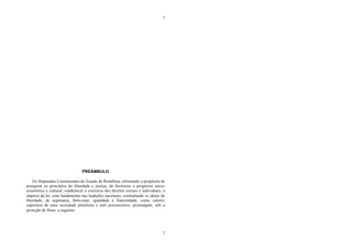 7
7
PREÂMBULO
Os Deputados Constituintes do Estado de Rondônia, afirmando o propósito de
assegurar os princípios de liberdade e justiça, de favorecer o progresso sócio-
econômico e cultural, estabelecer o exercício dos direitos sociais e individuais, o
império da lei, com fundamento nas tradições nacionais, estimulando os ideais de
liberdade, de segurança, bem-estar, igualdade e fraternidade, como valores
supremos de uma sociedade pluralista e sem preconceitos, promulgam, sob a
proteção de Deus, a seguinte
 