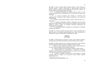 70
70
Art. 182 - É dever do Poder Público estadual elaborar o Plano Estadual de
Recursos Minerais, visando à conservação, ao aproveitamento racional dos
recursos minerais, ao desenvolvimento harmônico do setor com os demais e ao
desenvolvimento equilibrado das regiões do Estado.
§ 1° - As empresas mineradoras que causarem danos ao solo e ao meio
ambiente sofrerão multa de até quinhentas vezes o piso nacional de salário ou seu
equivalente.
§ 2° - As crateras provocadas pela atividade de mineração serão
obrigatoriamente recompostas pelas empresas mineradoras, sob a forma de
reflorestamento.
§ 3° - Compete ao órgão próprio fiscalizar e aplicar a multa prevista no § 1°
deste artigo.
§ 4° - As empresas mineradoras aplicarão, anualmente, parte dos lucros
gerados com o aproveitamento de bens minerais, nos municípios em que estiverem
situadas as minas e jazidas, em atividades econômicas permanentes não
relacionadas com a mineração.
§ 5° - Lei complementar definirá o quantitativo a ser aplicado e as atividades
permanentes respectivas.
Art. 183 - Os recursos oriundos da jazida mineral a serem repassados para a
região deverão ser destinados proporcionalmente pelo índice populacional ao
Município de origem e aos Municípios desmembrados da região.
Seção VII
Do Turismo
Art. 184 - O Estado apoiará e incentivará o turismo como atividade econômica,
reconhecendo-o como forma de promoção e desenvolvimento social e cultural.
Art. 185 - O Estado, juntamente com os segmentos envolvidos no setor, definirá a
política estadual de turismo, observadas as seguintes diretrizes e ações:
* I - adoção de plano integrado e permanente, para o desenvolvimento do
turismo no Estado, atendidas as peculiaridades regionais;67
II - criação de colônia de férias, observado o disposto no inciso anterior;
III - desenvolvimento de infra-estrutura e conservação de parques
estaduais, reservas biológicas, monumentos históricos e religiosos, bem como todo
o potencial que venha a ser de interesse turístico;
IV - estímulo à produção artesanal típica de cada região do Estado,
mediante política de redução ou de isenção de tarifas devidas, conforme
especificação em lei;
67
Redação dada pela Emenda Constitucional nº 19/99.
 