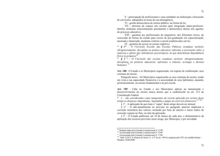 72
72
V - participação de profissionais e suas entidades na elaboração e discussão
de currículos adequados às áreas de sua abrangência;
VI - gestão democrática do ensino público, na forma da lei;
VII - abertura de espaço nas escolas para integração aluno-professor-
família, mediante relacionamento permanente e democrático desses três agentes
do processo educativo;
VIII - garantia aos profissionais do magistério, dos diferentes níveis, de
concessão de bolsas de estudo para cursos de pós-graduação em especialização,
mestrado e doutorado, mediante critérios a serem estabelecidos em lei;
IX - garantia de acesso ao ensino supletivo.
* § 1º – O Currículo Escolar das Escolas Públicas estaduais incluirá,
obrigatoriamente, disciplina ou prática educativa referente à prevenção sobre a
natureza e efeitos das substâncias psicotrópicas ou que determinem dependência
física ou psíquica.69
* § 2 º - O Currículo das escolas estaduais incluirá, obrigatoriamente,
disciplinas ou práticas educativas referentes a trânsito, ecologia e direitos
humanos.70
Art. 188 - O Estado e os Municípios organizarão, em regime de colaboração, seus
sistemas de ensino.
Parágrafo único - Os Municípios organizarão os seus sistemas de ensino, tendo
em vista a sua capacidade financeira e a necessidade de seus habitantes, atuando,
prioritariamente, no ensino fundamental e na pré-escola.
Art. 189 - Cabe ao Estado e aos Municípios aplicar na manutenção e
desenvolvimento do ensino nunca menos que o estabelecido no art. 212 da
Constituição Federal.
* I - são considerados como integrantes da receita aplicada nos termos deste
artigo as despesas empenhadas, liquidadas e pagas no exercício financeiro.71 70.1
§ 1° - A aplicação de que trata o “caput” deste artigo deverá ser mensal.
§ 2° - O não-atendimento ao previsto no parágrafo anterior implicará a
correção monetária dos valores, tomando por base de cálculo o maior índice de
correção vigente no País, no mês da aplicação.
§ 3° - O Estado publicará, até 10 de março de cada ano, o demonstrativo da
aplicação dos recursos previstos neste artigo, por Município, e por atividade.
69
Redação dada pela Emenda Constitucional nº 12/99.
70
Acrescentado pela Emenda Constitucional nº 15/99.
71
Acrescentado pela Emenda Constitucional nº 17/99.
70.1
Adin 2124-9. A eficácia do Inciso I e § 5º do art. 189 foi suspensa pelo STF em medida liminar –
Plenário, 30/06/2000.
 