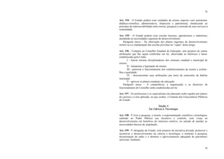 74
74
Art. 194 - O Estado poderá criar entidades de ensino superior com autonomia
didático-científica, administrativa, financeira e patrimonial, obedecendo ao
princípio da indissociabilidade entre ensino, pesquisa e extensão de seus serviços à
comunidade.
Art. 195 - O Estado poderá criar escolas técnicas, agrotécnicas e industriais,
atendendo às necessidades regionais de desenvolvimento.
Parágrafo único - Na efetivação dos planos regionais de desenvolvimento,
incluir-se-á a implantação das escolas previstas no “caput” deste artigo.
Art. 196 - Compete ao Conselho Estadual de Educação, sem prejuízo de outras
atribuições que lhe sejam conferidas em lei, observadas as diretrizes e bases
estabelecidas pela União:
I - baixar normas disciplinadoras dos sistemas estadual e municipal de
ensino;
II - interpretar a legislação de ensino;
III - autorizar o funcionamento dos estabelecimentos de ensino e avaliar-
lhes a qualidade;
IV - desconcentrar suas atribuições por meio de comissões de âmbito
municipal;
V - aprovar os planos estaduais de educação.
Parágrafo único - A competência, a organização e as diretrizes de
funcionamento do Conselho serão estabelecidas em lei.
Art. 197 - Os professores e os especialistas em educação serão regidos por planos
de carreira e a eles aplicado, no que couber, o Estatuto dos Funcionários Públicos
do Estado.
Seção II
Da Ciência e Tecnologia
Art. 198 - É livre a pesquisa, o ensino, a experimentação científica e tecnológica,
cabendo ao Poder Público seu incentivo e controle, com vistas ao
desenvolvimento em benefício do interesse coletivo, no sentido de atender as
necessidades básicas da população.
Art. 199 - É obrigação do Estado, sem prejuízo da iniciativa privada, promover e
incentivar o desenvolvimento da ciência e tecnologia, o estímulo à pesquisa,
disseminação do saber e o domínio e aproveitamento adequado do patrimônio
universal, mediante:
 