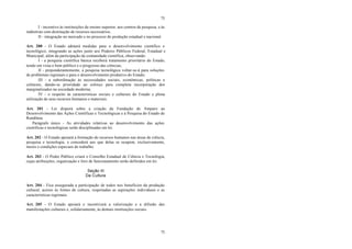 75
75
I - incentivo às instituições de ensino superior, aos centros de pesquisa, e às
indústrias com destinação de recursos necessários;
II - integração no mercado e no processo de produção estadual e nacional.
Art. 200 - O Estado adotará medidas para o desenvolvimento científico e
tecnológico, integrando as ações junto aos Poderes Públicos Federal, Estadual e
Municipal, além da participação da comunidade científica, observando:
I - a pesquisa científica básica receberá tratamento prioritário do Estado,
tendo em vista o bem público e o progresso das ciências;
II - preponderantemente, a pesquisa tecnológica voltar-se-á para soluções
de problemas regionais e para o desenvolvimento produtivo do Estado;
III - a subordinação às necessidades sociais, econômicas, políticas e
culturais, dando-se prioridade ao esforço para completa incorporação dos
marginalizados na sociedade moderna;
IV - o respeito às características sociais e culturais do Estado e plena
utilização de seus recursos humanos e materiais.
Art. 201 - Lei disporá sobre a criação da Fundação de Amparo ao
Desenvolvimento das Ações Científicas e Tecnológicas e à Pesquisa do Estado de
Rondônia.
Parágrafo único - As atividades relativas ao desenvolvimento das ações
científicas e tecnológicas serão disciplinadas em lei.
Art. 202 - O Estado apoiará a formação de recursos humanos nas áreas de ciência,
pesquisa e tecnologia, e concederá aos que delas se ocupem, exclusivamente,
meios e condições especiais de trabalho.
Art. 203 - O Poder Público criará o Conselho Estadual de Ciência e Tecnologia,
cujas atribuições, organização e foro de funcionamento serão definidos em lei.
Seção III
Da Cultura
Art. 204 - Fica assegurada a participação de todos nos benefícios da produção
cultural, acesso às fontes de cultura, respeitadas as aspirações individuais e as
características regionais.
Art. 205 - O Estado apoiará e incentivará a valorização e a difusão das
manifestações culturais e, solidariamente, às demais instituições sociais.
 