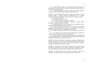 76
76
§ 1° - O Poder Público protegerá, em sua integridade e desenvolvimento, as
manifestações de cultura popular de origem dos grupos étnicos participantes do
processo de civilização brasileira.
§ 2° - As culturas indígenas devem ser respeitadas em seu caráter autônomo,
seus usos, costumes, línguas, crenças, tradições e organização social.
Art. 206 - Constituem patrimônio cultural do povo de Rondônia os bens de
natureza material e imaterial, tomados individualmente ou em conjunto,
portadores de referência à identidade, à ação e à memória, nos quais se incluem:
I - as formas de expressão;
II - os modos de criar, fazer e viver;
III - as criações científicas, tecnológicas e artís ticas;
IV - as obras, objetos, documentos, edificações e demais espaços
destinados a manifestações artístico-culturais;
V - os conjuntos urbanos e sítios de valor histórico, paisagístico, artístico,
arqueológico, paleontológico, ecológico e científico.
§ 1° - Os bens mencionados nos incisos IV e V deste artigo são considerados
integrantes do patrimônio público, devendo, para sua proteção e preservação, a
administração pública incentivar a colaboração da comunidade.
§ 2° - Os danos e ameaças ao patrimô nio cultural serão punidos na forma da
lei.
§ 3° - Lei disporá sobre a fixação de datas comemorativas, calendário de
roteiro turístico e de fatos relevantes para cultura estadual.
§ 4° - Os bens mencionados neste artigo poderão ser objeto de desapropriação
por parte do Poder Público e, se permanecerem no domínio particular, não devem
ser objeto de modificação ou reforma, na base da lei.
Art. 207 - O Estado e os Municípios incentivarão a instalação de bibliotecas nas
sedes dos Municípios e distritos, assim como dedicarão atenção especial à compra
de bibliotecas particulares, obras-de-arte e outros bens particulares, visando ao
estímulo e à permanência desses bens no Estado.
Art. 208 - O Estado disporá de um fundo estadual de desenvolvimento cultural,
devidamente estruturado, que lhe assegure, respeitada a Constituição Federal,
recursos destinados ao provimento das necessidades culturais definidas em lei.
Art. 209 - O Poder Público criará o Conselho de Política Cultural, cujas
atribuições, organização e forma de funcionamento serão definidas em lei.
 