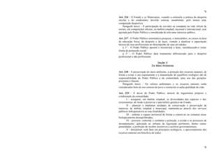 78
78
Art. 216 - O Estado e os Municípios, visando a estimular a prática do desporto
escolar e do rendimento, deverão realizar, anualmente, pelo menos uma
competição desportiva.
Parágrafo único - A participação do servidor ou estudante na rede oficial de
ensino, em competições oficiais, no âmbito estadual, nacional e internacional, será
apoiada pelo Poder Público e considerada de relevante interesse público.
Art. 217 - O Poder Público estimulará a pesquisa, o intercâmbio, os cursos na área
de educação física, do desporto e do lazer, visando a atualizar a capacitação
técnica de seus profissionais no desempenho de suas atividades.
§ 1° - O Poder Público apoiará e incentivará o lazer, reconhecendo-o como
forma de promoção social.
§ 2° - O Poder Público dará tratamento diferenciado para o desporto
profissional e não profissional.
Seção V
Do Meio Ambiente
Art. 218 - A preservação do meio ambiente, a proteção dos recursos naturais, de
forma a evitar o seu esgotamento e a manutenção do equilíbrio ecológico são de
responsabilidade do Poder Público e da comunidade, para uso das gerações
presentes e futuras.
Parágrafo único - Os valores ambientais e os recursos naturais serão
considerados bens de uso comum do povo e essenciais à sadia qualidade de vida.
Art. 219 - É dever do Poder Público, através de organismos próprios e
colaboração da comunidade:
I - assegurar, em âmbito estadual, as diversidades das espécies e dos
ecossistemas, de modo a preservar o patrimônio genético do Estado;
II - planejar e implantar unidades de conservação e preservação da
natureza, de âmbito estadual e municipal, mantendo-as através dos serviços
públicos indispensáveis as suas finalidades;
III - ordenar o espaço territorial de forma a conservar ou restaurar áreas
biologicamente desequilibradas;
IV - prevenir, controlar e combater a poluição, a erosão e os processos de
desmatamento, aplicando ao infrator da legislação pertinente, dentre outras
penalidades, a proibição de receber incentivos e auxílios governamentais;
V - disciplinar, com base em princípios ecológicos, o aproveitamento dos
recursos naturais em benefício de todos;
 