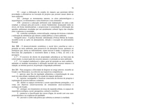 79
79
VI - exigir a elaboração de estudos de impacto que permitam definir
prioridades e alternativas na execução de projetos que possam causar danos ao
meio ambiente;
VII - proteger os monumentos naturais, os sítios paleontológicos e
arqueológicos, os monumentos e sítios históricos e seus elementos;
VIII - promover a educação ambiental com implantação em toda a rede
estadual, a começar pela pré-escola e ensino fundamental, alcançando todos os
níveis, de forma interdisciplinar, e proporcionar à comunidade a informação das
questões ambientais orientadas por um atendimento cultural lógico das relações
entre a natureza e a sociedade;
IX - controlar a produção, comercialização, emprego de técnicas e métodos
e utilização de substâncias que afetem a saúde pública e o meio ambiente.
Parágrafo único - À polícia florestal, subordinada à Polícia Militar do Estado,
incumbir-se-ão as ações de planejamento, direção e execução do policiamento
florestal.
Art. 220 - O desenvolvimento econômico e social deve conciliar-se com a
proteção ao meio ambiente, para preservá-lo de alterações físicas, químicas ou
biológicas que, direta ou indiretamente, sejam nocivas à saúde, à segurança e ao
bem-estar das populações e ocasionem danos à fauna, à flora, ao solo e às
paisagens.
§ 1° - O exercício do direito de propriedade subordina-se ao bem-estar da
coletividade, à conservação dos recursos naturais e à proteção ao meio ambiente.
§ 2° - Lei estadual estabelecerá o plano geral de proteção ao meio ambiente,
adotando as medidas necessárias à utilização racional dos recursos naturais e à
redução, ao mínimo possível, da poluição e degradação ambiental.
Art. 221 - Para assegurar a efetividade do disposto no artigo anterior, incumbe ao
Estado e aos Municípios, na esfera de sua respectivas competências:
I - aprovar, para fins de legislação urbanística, a transformação de zona
rural em zona urbana, mediante prévio estudo de impacto ambiental;
II - registrar, acompanhar e fiscalizar concessões de direitos de pesquisa e
exploração de recursos hídricos e minerais;
III - definir os espaços territoriais a serem especialmente protegidos, com
vistas aos objetivos conservacionistas do zoneamento sócio-econômico e
ecológico do Estado;
IV - proteger, nos loteamentos em áreas de expansão urbana, os espaços de
importância ecológica, social, paisagística, cultural e científica;
V - promover a classificação dos cursos d'água, de acordo com seus usos
preponderantes e as exigências de qualidade;
VI - prevenir e coibir toda prática que submeta os animais à crueldade;
 
