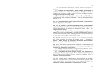 80
80
VII - discriminar áreas destinadas às atividades produtivas, em especial, às
indústrias.
§ 1° - Competirá ao Estado controlar e ajustar os planos de zoneamento de
atividades econômicas e sociais, de iniciativa dos Municípios, visando a
compatibilizar, no interesse ecológico, funções conflitantes em espaços municipais
contíguos e integrar iniciativas mais amplas.
§ 2° - Será criado em cada Município o Conselho Municipal de Defesa do
Meio Ambiente, cujas atribuições, organização e forma de funcionamento serão
definidas em lei.
Art. 222 - Aquele que explorar recursos minerais fica obrigado a recuperar o meio
ambiente degradado, na forma da lei.
Art. 223 - As condutas e as atividades consideradas lesivas ao meio ambiente
sujeitarão o infrator, pessoa física ou jurídica, de direito público ou privado, às
sanções administrativas, sem prejuízo das obrigações de reparar o dano e das
cominações penais cabíveis.
Parágrafo único - O Ministério Público tem legitimidade ativa para promover o
inquérito civil e ação civil pública para a defesa do meio ambiente em termos do
art. 129, III da Constituição Federal, podendo determinar a apuração dos prejuízos
ao ecossistema junto aos órgãos competentes do Estado.
Art. 224 - São indisponíveis as terras devolutas e as que vierem a ser arrecadadas
pelo Estado, necessárias às atividades de recreação pública e à instituição de
parques e demais unidades de conservação, para proteção dos ecossistemas
naturais, arrecadadas em ações discriminatórias.
Art. 225 - O Poder Público criará mecanismo de fomento ao reflorestamento com
a finalidade de suprir a demanda de produtos lenhosos e minimizar o impacto da
exploração dos adensamentos vegetais nativos.
§ 1° - O Estado manterá o inventário e o mapeamento das coberturas vegetais
nativas, visando à adoção de medidas especiais de proteção.
§ 2° - As atividades que utilizam produtos florestais, como combustíveis ou
matéria prima, deverão comprovar, para fins de licenciamento ambiental, que
possuem disponibilidade daqueles insumos capazes de assegurar, técnica e
legalmente, o respectivo suprimento.
Art. 226 - O Poder Público Estadual exercerá rigoroso controle das atividades
industriais, realizadas junto às bacias hidrográficas do Estado, podendo, entre
outras sanções, aplicar penas de advertência e multa, suspender atividades, bem
como proibir instalação ou ampliação de estabelecimentos, tais como:
 