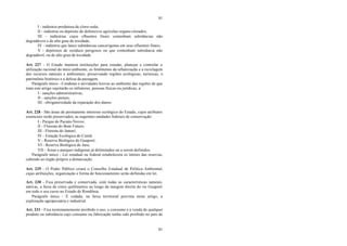 81
81
I - indústria produtora de cloro-soda;
II - indústria ou depósito de defensivos agrícolas organo-clorados;
III - indústrias cujos efluentes finais contenham substâncias não
degradáveis e de alto grau de toxidade;
IV - indústria que lance substâncias cancerígenas em seus efluentes finais;
V - depósitos de resíduos perigosos ou que contenham substância não
degradável, ou de alto grau de toxidade.
Art. 227 - O Estado manterá instituições para estudar, planejar e controlar a
utilização racional do meio ambiente, os fenômenos da urbanização e a reciclagem
dos recursos naturais e ambientais, preservando regiões ecológicas, turísticas, o
patrimônio histórico e a defesa da paisagem.
Parágrafo único - Condutas e atividades lesivas ao ambiente das regiões de que
trata este artigo sujeitarão os infratores, pessoas físicas ou jurídicas, a:
I - sanções administrativas;
II - sanções penais;
III - obrigatoriedade da reparação dos danos.
Art. 228 - São áreas de permanente interesse ecológico do Estado, cujos atributos
essenciais serão preservados, as seguintes unidades federais de conservação:
I - Parque de Pacaás-Novos;
II - Floresta do Bom Futuro;
III - Floresta do Jamari;
IV - Estação Ecológica do Cuniã;
V - Reserva Biológica do Guaporé;
VI - Reserva Biológica do Jaru;
VII - Áreas e parques indígenas já delimitados ou a serem definidos.
Parágrafo único - Lei estadual ou federal estabelecerá os limites das reservas,
cabendo ao órgão próprio a demarcação.
Art. 229 - O Poder Público criará o Conselho Estadual de Política Ambiental,
cujas atribuições, organização e forma de funcionamento serão definidas em lei.
Art. 230 - Fica preservada e conservada, com todas as características naturais
nativas, a faixa de cinco quilômetros ao longo da margem direita do rio Guaporé
em todo o seu curso no Estado de Rondônia.
Parágrafo único - É vedada, na faixa territorial prevista neste artigo, a
exploração agropecuária e industrial.
Art. 231 - Fica terminantemente proibido o uso, o consumo e a venda de qualquer
produto ou substância cujo consumo ou fabricação tenha sido proibido no país de
 