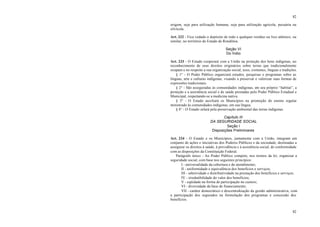 82
82
origem, seja para utilização humana, seja para utilização agrícola, pecuária ou
silvícola.
Art. 232 - Fica vedado o depósito de todo e qualquer resíduo ou lixo atômico, ou
similar, no território do Estado de Rondônia.
Seção VI
Do Índio
Art. 233 - O Estado cooperará com a União na proteção dos bens indígenas, no
reconhecimento de seus direitos originários sobre terras que tradicionalmente
ocupam e no respeito a sua organização social, usos, costumes, línguas e tradições.
§ 1° - O Poder Público organizará estudos, pesquisas e programas sobre as
línguas, arte e culturas indígenas, visando a preservar e valorizar suas formas de
expressões tradicionais.
§ 2° - São asseguradas às comunidades indígenas, em seu próprio “habitat”, a
proteção e a assistência social e de saúde prestadas pelo Poder Público Estadual e
Municipal, respeitando-se a medicina nativa.
§ 3° - O Estado auxiliará os Municípios na promoção do ensino regular
ministrado às comunidades indígenas, em sua língua.
§ 4° - O Estado zelará pela preservação ambiental das terras indígenas.
Capítulo III
DA SEGURIDADE SOCIAL
Seção I
Disposições Preliminares
Art. 234 - O Estado e os Municípios, juntamente com a União, integram um
conjunto de ações e iniciativas dos Poderes Públicos e da sociedade, destinadas a
assegurar os direitos à saúde, à previdência e à assistência social, de conformidade
com as disposições da Constituição Federal.
Parágrafo único - Ao Poder Público compete, nos termos da lei, organizar a
seguridade social, com base nos seguintes princípios:
I - universalidade da cobertura e do atendimento;
II - uniformidade e equivalência dos benefícios e serviços;
III - seletividade e distributividade na prestação dos benefícios e serviços;
IV - irredutibilidade do valor dos benefícios;
V - eqüidade na forma de participação no custeio;
VI - diversidade da base de financiamento;
VII - caráter democrático e descentralização da gestão administrativa, com
a participação dos segurados na formulação dos programas e concessão dos
benefícios.
 