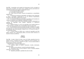 83
83
Art. 235 - A seguridade social estadual será financiada por toda a sociedade, de
forma direta ou indireta, nos termos da lei, mediante recursos provenientes do
orçamento do Estado e das seguintes contribuições sociais:
I - do funcionalismo público estadual;
II - da sociedade, facultativamente;
III - sobre receita de loterias, concurso de prognósticos e assemelhados,
quando houver.
§ 1° - A proposta de orçamento da seguridade e previdência social, obedecidas
as metas e prioridades estabelecidas na Lei de Diretrizes Orçamentárias,
assegurará a cada órgão a gestão de seus recursos.
§ 2° - As receitas dos Municípios destinadas à seguridade social constarão nos
respectivos orçamentos, não integrando o orçamento do Estado.
§ 3° - Lei poderá instituir outras fontes destinadas a garantir a manutenção ou a
expansão da seguridade social estadual, obedecidos os dispositivos
constitucionais.
§ 4° - Nenhum benefício ou serviço da seguridade social estadual poderá ser
criado, majorado ou estendido sem a correspondente fonte de custeio total.
§ 5° - As contribuições sociais de que trata este artigo só poderão ser exigidas
após decorridos noventa dias da data da publicação da lei que as houver instituído
ou modificado, não se lhes aplicando o disposto no art. 150, inciso III, alínea “b”
da Constituição Federal.
§ 6° - A pessoa jurídica em débito com o sistema da seguridade social não
poderá contratar com a administração pública, nem dela receber benefícios ou
incentivos fiscais ou creditícios.
Seção II
Da Saúde
Art. 236 - A saúde é direito de todos e dever do Estado, garantida através de
políticas sociais e econômicas que visem à redução dos riscos de doenças e de
agravos e ao acesso universal e igualitário às ações e serviços proporcionados à
sua promoção, proteção e recuperação.
Parágrafo único - O direito à saúde implica:
I - condições dignas de trabalho, saneamento, moradia, alimentação,
transporte e lazer;
II - respeito ao meio ambiente e controle da poluição ambiental;
III - informações sobre os riscos de adoecer e morrer, incluindo condições
individuais e coletivas de saúde;
IV - dignidade, gratuidade e qualidade das ações de saúde;
 