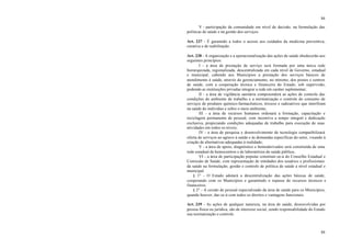 84
84
V - participação da comunidade em nível de decisão, na formulação das
políticas de saúde e na gestão dos serviços.
Art. 237 - É garantido a todos o acesso aos cuidados da medicina preventiva,
curativa e de reabilitação.
Art. 238 - A organização e a operacionalização das ações de saúde obedecerão aos
seguintes princípios:
I - a área de prestação de serviço será formada por uma única rede
hierarquizada, regionalizada, descentralizada em cada nível de Governo, estadual
e municipal, cabendo aos Municípios a prestação dos serviços básicos de
atendimento à saúde, através do gerenciamento, no mínimo, dos postos e centros
de saúde, com a cooperação técnica e financeira do Estado, sob supervisão,
podendo as instituições privadas integrar a rede em caráter suplementar;
II - a área de vigilância sanitária compreenderá as ações de controle das
condições do ambiente de trabalho e a normatização e controle do consumo de
serviços de produtos químico-farmacêuticos, tóxicos e radioativos que interfiram
na saúde do indivíduo e sobre o meio ambiente;
III - a área de recursos humanos ordenará a formação, capacitação e
reciclagem permanente de pessoal, com incentivo a tempo integral e dedicação
exclusiva, propiciando condições adequadas de trabalho para execução de suas
atividades em todos os níveis;
IV - a área de pesquisa e desenvolvimento de tecnologia compatibilizará
oferta de serviços ao agravo à saúde e às demandas específicas do setor, visando à
criação de alternativas adequadas à realidade;
V - a área de apoio, diagnóstico e hemoderivados será constituída de uma
rede estadual de hemocentros e de laboratórios de saúde pública;
VI - a área de participação popular constituir-se-á do Conselho Estadual e
Comissão de Saúde, com representação de entidades dos usuários e profissionais
da saúde na formulação, gestão e controle de política de saúde a nível estadual e
municipal.
§ 1° - O Estado adotará a descentralização das ações básicas de saúde,
cooperando com os Municípios e garantindo o repasse de recursos técnicos e
financeiros.
§ 2° - A cessão de pessoal especializado da área de saúde para os Municípios,
quando houver, dar-se-á com todos os direitos e vantagens funcionais.
Art. 239 - As ações de qualquer natureza, na área de saúde, desenvolvidas por
pessoa física ou jurídica, são de interesse social, sendo responsabilidade do Estado
sua normatização e controle.
 