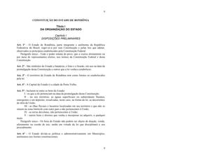 9
9
CONSTITUIÇÃO DO ESTADO DE RONDÔNIA
Título I
DA ORGANIZAÇÃO DO ESTADO
Capítulo I
DISPOSIÇÕES PRELIMINARES
Art. 1° - O Estado de Rondônia, parte integrante e autônoma da República
Federativa do Brasil, reger-se-á por esta Constituição e pelas leis que adotar,
observados os princípios estabelecidos pela Constituição Federal.
Parágrafo único - Todo o poder emana do povo, que o exerce diretamente ou
por meio de representantes eleitos, nos termos da Constituição Federal e desta
Constituição.
Art. 2° - São símbolos do Estado a bandeira, o hino e o brasão, em uso na data da
promulgação desta Constituição e outros que a lei venha a estabelecer.
Art. 3° - O território do Estado de Rondônia tem como limites os estabelecidos
pela lei.
Art. 4° - A Capital do Estado é a cidade de Porto Velho.
Art. 5° - Incluem-se entre os bens do Estado:
I - os que a ele pertenciam na data da promulgação desta Constituição;
II - no seu território, as águas superficiais ou subterrâneas fluentes,
emergentes e em depósito, ressalvadas, neste caso, na forma da lei, as decorrentes
de obra da União;
III - as ilhas fluviais e lacustres localizadas em seu território e que não se
situem na zona limítrofe com outro país e não pertencentes à União;
IV - as terras devolutas, não pertencentes à União;
V - outros bens e direitos que venha a incorporar ou adquirir, a qualquer
título.
Parágrafo único - Os bens do Estado não podem ser objeto de doação, venda,
aforamento ou cessão de uso, senão em virtude da lei que disciplinará o seu
procedimento.
Art. 6° - O Estado divide-se política e administrativamente em Municípios,
autônomos nos limites constitucionais.
 