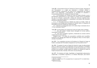 90
90
*Art. 253 - A Procuradoria-Geral do Tribunal de Contas do Estado, integrada por
sete Procuradores, é o órgão que representa o Tribunal, judicial e
extrajudicialmente, cabendo-lhe, nos termos da lei complementar que dispuser
sobre a sua organização e funcionamento, as atividades de consultoria e
assessoramento jurídico do Tribunal de Contas do Estado.
§ 1° - Os Procuradores do Tribunal de Contas do Estado oficiarão os atos e
procedimentos administrativos no que respeita ao controle interno da legalidade
dos atos do Tribunal e promoverão a defesa dos interesses legítimos deste,
incluídos os de natureza financeira e orçamentária, sem prejuízo das atribuições
privativas do Ministério Público.
§ 2° - O Procurador-Geral do Tribunal de Contas do Estado, Chefe da
Procuradoria, será nomeado pelo Presidente do Tribunal, dentre os integrantes da
Procuradoria-Geral do Tribunal de Contas do Estado.
§ 3° - Aplicam-se às disposições do art. 252 e deste artigo os princípios do art.
135 da Constituição Federal.80
*Art. 254 - Os Procuradores do Tribunal de Contas do Estado serão escolhidos:
I - dois pelo próprio Tribunal dentre advogados do serviço público,
concursados na forma da lei;
II - cinco pela Assembléia Legislativa, obedecendo aos mesmos critérios
estabelecidos no inciso anterior.
Parágrafo único - Um quinto dos procuradores escolhidos pela Assembléia
Legislativa será indicado pela Ordem dos Advogados do Brasil, em lista tríplice,
enviada à Assembléia. 81
Art. 255 - É de competência privativa do Presidente do Tribunal de Contas do
Estado a nomeação dos Procuradores integrantes de sua Procuradoria-Geral.82
Art. 256 - O ocupante de cargo ou função de direção de órgão da administração
direta ou indireta do Estado e dos Municípios terá que apresentar à Assembléia
Legislativa ou à respectiva Câmara Municipal, no prazo de sessenta dias, a contar
da data de sua assunção, certidão negativa de débitos do Tribunal de Contas do
Estado sob pena de não o fazendo, tornar nulo o ato de nomeação.
Art. 257 - Por denúncia de fraude, ilegalidade ou irregularidade administrativa
comprovada, a Assembléia Legislativa e as Câmaras Municipais, pela maioria
80
Adin 94-2 (S/Liminar)
81
Adin 94-2. A eficácia do art. 254 e seu parágrafo único, foi suspensa pelo STF, em medida liminar –
Acórdão, DJ 27/10/89.
82
Adin 94-2 (S/Liminar)
 
