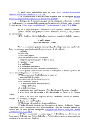 II - adquirir outra nacionalidade, salvo nos casos: (Inciso com redação dada pela
Emenda Constitucional de Revisão nº 3, de 1994)
a) de reconhecimento de nacionalidade originária pela lei estrangeira; (Alínea
acrescida pela Emenda Constitucional de Revisão nº 3, de 1994)
b) de imposição de naturalização, pela norma estrangeira, ao brasileiro residente
em Estado estrangeiro, como condição para permanência em seu território ou para o exercício
de direitos civis; (Alínea acrescida pela Emenda Constitucional de Revisão nº 3, de 1994)
Art. 13. A língua portuguesa é o idioma oficial da República Federativa do Brasil.
§ 1º São símbolos da República Federativa do Brasil a bandeira, o hino, as armas
e o selo nacionais.
§ 2º Os Estados, o Distrito Federal e os Municípios poderão ter símbolos próprios.
CAPÍTULO IV
DOS DIREITOS POLÍTICOS
Art. 14. A soberania popular será exercida pelo sufrágio universal e pelo voto
direto e secreto, com valor igual para todos, e, nos termos da lei, mediante:
I - plebiscito;
II - referendo;
III - iniciativa popular.
§ 1º O alistamento eleitoral e o voto são:
I - obrigatórios para os maiores de dezoito anos;
II - facultativos para:
a) os analfabetos;
b) os maiores de setenta anos;
c) os maiores de dezesseis e menores de dezoito anos.
§ 2º Não podem alistar-se como eleitores os estrangeiros e, durante o período do
serviço militar obrigatório, os conscritos.
§ 3º São condições de elegibilidade, na forma da lei:
I - a nacionalidade brasileira;
II - o pleno exercício dos direitos políticos;
III - o alistamento eleitoral;
IV - o domicílio eleitoral na circunscrição;
V - a filiação partidária;
VI - a idade mínima de:
a) trinta e cinco anos para Presidente e Vice-Presidente da República e Senador;
b) trinta anos para Governador e Vice-Governador de Estado e do Distrito
Federal;
c) vinte e um anos para Deputado Federal, Deputado Estadual ou Distrital,
Prefeito, Vice-Prefeito e juiz de paz;
d) dezoito anos para Vereador.
§ 4º São inelegíveis os inalistáveis e os analfabetos.
§ 5º O Presidente da República, os Governadores de Estado e do Distrito Federal,
os Prefeitos e quem os houver sucedido ou substituído no curso dos mandatos poderão ser
reeleitos para um único período subseqüente. (Parágrafo com redação dada pela Emenda
Constitucional nº 16, de 1997)
§ 6º Para concorrerem a outros cargos, o Presidente da República, os
Governadores de Estado e do Distrito Federal e os Prefeitos devem renunciar aos respectivos
mandatos até seis meses antes do pleito.
 