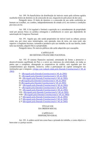 Art. 189. Os beneficiários da distribuição de imóveis rurais pela reforma agrária
receberão títulos de domínio ou de concessão de uso, inegociáveis pelo prazo de dez anos.
Parágrafo único. O título de domínio e a concessão de uso serão conferidos ao
homem ou à mulher, ou a ambos, independentemente do estado civil, nos termos e condições
previstos em lei.
Art. 190. A lei regulará e limitará a aquisição ou o arrendamento de propriedade
rural por pessoa física ou jurídica estrangeira e estabelecerá os casos que dependerão de
autorização do Congresso Nacional.
Art. 191. Aquele que, não sendo proprietário de imóvel rural ou urbano, possua
como seu, por cinco anos ininterruptos, sem oposição, área de terra, em zona rural, não
superior a cinqüenta hectares, tornando-a produtiva por seu trabalho ou de sua família, tendo
nela sua moradia, adquirir-lhe-á a propriedade.
Parágrafo único. Os imóveis públicos não serão adquiridos por usucapião.
CAPÍTULO IV
DO SISTEMA FINANCEIRO NACIONAL
Art. 192. O sistema financeiro nacional, estruturado de forma a promover o
desenvolvimento equilibrado do País e a servir aos interesses da coletividade, em todas as
partes que o compõem, abrangendo as cooperativas de crédito, será regulado por leis
complementares que disporão, inclusive, sobre a participação do capital estrangeiro nas
instituições que o integram. (Artigo com redação dada pela Emenda Constitucional nº 40, de
2003)
I - (Revogado pela Emenda Constitucional nº 40, de 2003)
II - (Revogado pela Emenda Constitucional nº 40, de 2003)
III - (Revogado pela Emenda Constitucional nº 40, de 2003)
a) (Revogada pela Emenda Constitucional nº 40, de 2003)
b) (Revogada pela Emenda Constitucional nº 40, de 2003)
IV - (Revogado pela Emenda Constitucional nº 40, de 2003)
V - (Revogado pela Emenda Constitucional nº 40, de 2003)
VI - (Revogado pela Emenda Constitucional nº 40, de 2003)
VII - (Revogado pela Emenda Constitucional nº 40, de 2003)
VIII - (Revogado pela Emenda Constitucional nº 40, de 2003)
§ 1º (Revogado pela Emenda Constitucional nº 40, de 2003)
§ 2º (Revogado pela Emenda Constitucional nº 40, de 2003)
§ 3º (Revogado pela Emenda Constitucional nº 40, de 2003)
TÍTULO VIII
DA ORDEM SOCIAL
CAPÍTULO I
DISPOSIÇÃO GERAL
Art. 193. A ordem social tem como base o primado do trabalho, e como objetivo o
bem-estar e a justiça sociais.
 