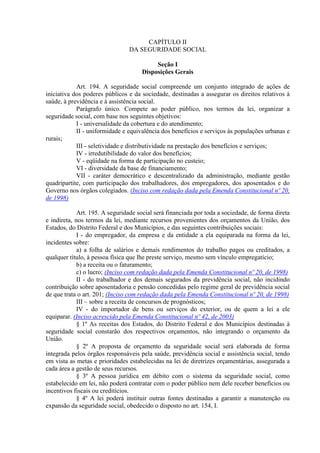CAPÍTULO II
DA SEGURIDADE SOCIAL
Seção I
Disposições Gerais
Art. 194. A seguridade social compreende um conjunto integrado de ações de
iniciativa dos poderes públicos e da sociedade, destinadas a assegurar os direitos relativos à
saúde, à previdência e à assistência social.
Parágrafo único. Compete ao poder público, nos termos da lei, organizar a
seguridade social, com base nos seguintes objetivos:
I - universalidade da cobertura e do atendimento;
II - uniformidade e equivalência dos benefícios e serviços às populações urbanas e
rurais;
III - seletividade e distributividade na prestação dos benefícios e serviços;
IV - irredutibilidade do valor dos benefícios;
V - eqüidade na forma de participação no custeio;
VI - diversidade da base de financiamento;
VII - caráter democrático e descentralizado da administração, mediante gestão
quadripartite, com participação dos trabalhadores, dos empregadores, dos aposentados e do
Governo nos órgãos colegiados. (Inciso com redação dada pela Emenda Constitucional nº 20,
de 1998)
Art. 195. A seguridade social será financiada por toda a sociedade, de forma direta
e indireta, nos termos da lei, mediante recursos provenientes dos orçamentos da União, dos
Estados, do Distrito Federal e dos Municípios, e das seguintes contribuições sociais:
I - do empregador, da empresa e da entidade a ela equiparada na forma da lei,
incidentes sobre:
a) a folha de salários e demais rendimentos do trabalho pagos ou creditados, a
qualquer título, à pessoa física que lhe preste serviço, mesmo sem vínculo empregatício;
b) a receita ou o faturamento;
c) o lucro; (Inciso com redação dada pela Emenda Constitucional nº 20, de 1998)
II - do trabalhador e dos demais segurados da previdência social, não incidindo
contribuição sobre aposentadoria e pensão concedidas pelo regime geral de previdência social
de que trata o art. 201; (Inciso com redação dada pela Emenda Constitucional nº 20, de 1998)
III – sobre a receita de concursos de prognósticos;
IV - do importador de bens ou serviços do exterior, ou de quem a lei a ele
equiparar. (Inciso acrescido pela Emenda Constitucional nº 42, de 2003)
§ 1º As receitas dos Estados, do Distrito Federal e dos Municípios destinadas à
seguridade social constarão dos respectivos orçamentos, não integrando o orçamento da
União.
§ 2º A proposta de orçamento da seguridade social será elaborada de forma
integrada pelos órgãos responsáveis pela saúde, previdência social e assistência social, tendo
em vista as metas e prioridades estabelecidas na lei de diretrizes orçamentárias, assegurada a
cada área a gestão de seus recursos.
§ 3º A pessoa jurídica em débito com o sistema da seguridade social, como
estabelecido em lei, não poderá contratar com o poder público nem dele receber benefícios ou
incentivos fiscais ou creditícios.
§ 4º A lei poderá instituir outras fontes destinadas a garantir a manutenção ou
expansão da seguridade social, obedecido o disposto no art. 154, I.
 
