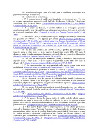 II - atendimento integral, com prioridade para as atividades preventivas, sem
prejuízo dos serviços assistenciais;
III - participação da comunidade.
§ 1º O sistema único de saúde será financiado, nos termos do art. 195, com
recursos do orçamento da seguridade social, da União, dos Estados, do Distrito Federal e dos
Municípios, além de outras fontes. (Parágrafo único transformado em § 1º pela Emenda
Constitucional nº 29, de 2000)
§ 2º A União, os Estados, o Distrito Federal e os Municípios aplicarão,
anualmente, em ações e serviços públicos de saúde recursos mínimos derivados da aplicação
de percentuais calculados sobre: (Parágrafo acrescido pela Emenda Constitucional nº 29, de
2000)
I – no caso da União, a receita corrente líquida do respectivo exercício financeiro,
não podendo ser inferior a 15% (quinze por cento); (Inciso acrescido pela Emenda
Constitucional nº 29, de 2000, com redação dada pela Emenda Constitucional nº 86, de
2015, publicada no DOU de 18/3/2015, em vigor na data de publicação, produzindo efeitos a
partir da execução orçamentária do exercício de 2014) (Vide art. 2º da Emenda
Constitucional nº 86, de 2015)
II – no caso dos Estados e do Distrito Federal, o produto da arrecadação dos
impostos a que se refere o art. 155 e dos recursos de que tratam os arts. 157 e 159, inciso I,
alínea a, e inciso II, deduzidas as parcelas que forem transferidas aos respectivos Municípios;
(Inciso acrescido pela Emenda Constitucional nº 29, de 2000)
III – no caso dos Municípios e do Distrito Federal, o produto da arrecadação dos
impostos a que se refere o art. 156 e dos recursos de que tratam os arts. 158 e 159, inciso I,
alínea b e § 3º. (Inciso acrescido pela Emenda Constitucional nº 29, de 2000)
§ 3º Lei complementar, que será reavaliada pelo menos a cada cinco anos,
estabelecerá: (Parágrafo acrescido pela Emenda Constitucional nº 29, de 2000)
I – os percentuais de que tratam os incisos II e III do § 2º; (Inciso acrescido pela
Emenda Constitucional nº 29, de 2000, com redação dada pela Emenda Constitucional nº
86, de 2015, publicada no DOU de 18/3/2015, em vigor na data de publicação, produzindo
efeitos a partir da execução orçamentária do exercício de 2014)
II – os critérios de rateio dos recursos da União vinculados à saúde destinados aos
Estados, ao Distrito Federal e aos Municípios, e dos Estados destinados a seus respectivos
Municípios, objetivando a progressiva redução das disparidades regionais; (Inciso acrescido
pela Emenda Constitucional nº 29, de 2000)
III – as normas de fiscalização, avaliação e controle das despesas com saúde nas
esferas federal, estadual, distrital e municipal; (Inciso acrescido pela Emenda Constitucional
nº 29, de 2000)
IV – (Inciso acrescido pela Emenda Constitucional nº 29, de 2000, e revogado
pela Emenda Constitucional nº 86, de 2015)
§ 4º Os gestores locais do sistema único de saúde poderão admitir agentes
comunitários de saúde e agentes de combate às endemias por meio de processo seletivo
público, de acordo com a natureza e complexidade de suas atribuições e requisitos específicos
para sua atuação. (Parágrafo acrescido pela Emenda Constitucional nº 51, de 2006)
§ 5º Lei federal disporá sobre o regime jurídico, o piso salarial profissional
nacional, as diretrizes para os Planos de Carreira e a regulamentação das atividades de agente
comunitário de saúde e agente de combate às endemias, competindo à União, nos termos da
lei, prestar assistência financeira complementar aos Estados, ao Distrito Federal e aos
Municípios, para o cumprimento do referido piso salarial. (Parágrafo acrescido pela Emenda
Constitucional nº 51, de 2006) e (Parágrafo com nova redação dada pela Emenda
Constitucional nº 63, de 2010)
 