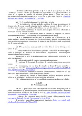 § 6º Além das hipóteses previstas no § 1º do art. 41 e no § 4º do art. 169 da
Constituição Federal, o servidor que exerça funções equivalentes às de agente comunitário de
saúde ou de agente de combate às endemias poderá perder o cargo em caso de
descumprimento dos requisitos específicos, fixados em lei, para o seu exercício. (Parágrafo
acrescido pela Emenda Constitucional nº 51, de 2006)
Art. 199. A assistência à saúde é livre à iniciativa privada.
§ 1º As instituições privadas poderão participar de forma complementar do
sistema único de saúde, segundo diretrizes deste, mediante contrato de direito público ou
convênio, tendo preferência as entidades filantrópicas e as sem fins lucrativos.
§ 2º É vedada a destinação de recursos públicos para auxílios ou subvenções às
instituições privadas com fins lucrativos.
§ 3º É vedada a participação direta ou indireta de empresas ou capitais
estrangeiros na assistência à saúde no País, salvo nos casos previstos em lei.
§ 4º A lei disporá sobre as condições e os requisitos que facilitem a remoção de
órgãos, tecidos e substâncias humanas para fins de transplante, pesquisa e tratamento, bem
como a coleta, processamento e transfusão de sangue e seus derivados, sendo vedado todo
tipo de comercialização.
Art. 200. Ao sistema único de saúde compete, além de outras atribuições, nos
termos da lei:
I - controlar e fiscalizar procedimentos, produtos e substâncias de interesse para a
saúde e participar da produção de medicamentos, equipamentos, imunobiológicos,
hemoderivados e outros insumos;
II - executar as ações de vigilância sanitária e epidemiológica, bem como as de
saúde do trabalhador;
III - ordenar a formação de recursos humanos na área de saúde;
IV - participar da formulação da política e da execução das ações de saneamento
básico;
V - incrementar, em sua área de atuação, o desenvolvimento científico e
tecnológico e a inovação; (Inciso com redação dada pela Emenda Constitucional nº 85, de
2015, republicada no DOU de 3/3/2015)
VI - fiscalizar e inspecionar alimentos, compreendido o controle de seu teor
nutricional, bem como bebidas e águas para consumo humano;
VII - participar do controle e fiscalização da produção, transporte, guarda e
utilização de substâncias e produtos psicoativos, tóxicos e radioativos;
VIII - colaborar na proteção do meio ambiente, nele compreendido o do trabalho.
Seção III
Da Previdência Social
Art. 201. A previdência social será organizada sob a forma de regime geral, de
caráter contributivo e de filiação obrigatória, observados critérios que preservem o equilíbrio
financeiro e atuarial, e atenderá, nos termos da lei, a: (“Caput” do artigo com redação dada
pela Emenda Constitucional nº 20, de 1998)
I - cobertura dos eventos de doença, invalidez, morte e idade avançada; (Inciso
com redação dada pela Emenda Constitucional nº 20, de 1998)
II - proteção à maternidade, especialmente à gestante; (Inciso com redação dada
pela Emenda Constitucional nº 20, de 1998)
 