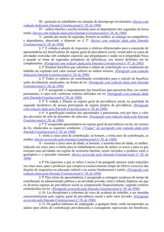 III - proteção ao trabalhador em situação de desemprego involuntário; (Inciso com
redação dada pela Emenda Constitucional nº 20, de 1998)
IV - salário-família e auxílio-reclusão para os dependentes dos segurados de baixa
renda; (Inciso com redação dada pela Emenda Constitucional nº 20, de 1998)
V - pensão por morte do segurado, homem ou mulher, ao cônjuge ou companheiro
e dependentes, observado o disposto no § 2º. (Inciso com redação dada pela Emenda
Constitucional nº 20, de 1998)
§ 1º É vedada a adoção de requisitos e critérios diferenciados para a concessão de
aposentadoria aos beneficiários do regime geral de previdência social, ressalvados os casos de
atividades exercidas sob condições especiais que prejudiquem a saúde ou a integridade física
e quando se tratar de segurados portadores de deficiência, nos termos definidos em lei
complementar. (Parágrafo com redação dada pela Emenda Constitucional nº 47, de 2005)
§ 2º Nenhum benefício que substitua o salário de contribuição ou o rendimento do
trabalho do segurado terá valor mensal inferior ao salário mínimo. (Parágrafo com redação
dada pela Emenda Constitucional nº 20, de 1998)
§ 3º Todos os salários de contribuição considerados para o cálculo de benefício
serão devidamente atualizados, na forma da lei. (Parágrafo com redação dada pela Emenda
Constitucional nº 20, de 1998)
§ 4º É assegurado o reajustamento dos benefícios para preservar-lhes, em caráter
permanente, o valor real, conforme critérios definidos em lei. (Parágrafo com redação dada
pela Emenda Constitucional nº 20, de 1998)
§ 5º É vedada a filiação ao regime geral de previdência social, na qualidade de
segurado facultativo, de pessoa participante de regime próprio de previdência. (Parágrafo
com redação dada pela Emenda Constitucional nº 20, de 1998)
§ 6º A gratificação natalina dos aposentados e pensionistas terá por base o valor
dos proventos do mês de dezembro de cada ano. (Parágrafo com redação dada pela Emenda
Constitucional nº 20, de 1998)
§ 7º É assegurada aposentadoria no regime geral de previdência social, nos termos
da lei, obedecidas as seguintes condições: (“Caput” do parágrafo com redação dada pela
Emenda Constitucional nº 20, de 1998)
I - trinta e cinco anos de contribuição, se homem, e trinta anos de contribuição, se
mulher; (Inciso acrescido pela Emenda Constitucional nº 20, de 1998)
II - sessenta e cinco anos de idade, se homem, e sessenta anos de idade, se mulher,
reduzido em cinco anos o limite para os trabalhadores rurais de ambos os sexos e para os que
exerçam suas atividades em regime de economia familiar, nestes incluídos o produtor rural, o
garimpeiro e o pescador artesanal. (Inciso acrescido pela Emenda Constitucional nº 20, de
1998)
§ 8º Os requisitos a que se refere o inciso I do parágrafo anterior serão reduzidos
em cinco anos, para o professor que comprove exclusivamente tempo de efetivo exercício das
funções de magistério na educação infantil e no ensino fundamental e médio. (Parágrafo com
redação dada pela Emenda Constitucional nº 20, de 1998)
§ 9º Para efeito de aposentadoria, é assegurada a contagem recíproca do tempo de
contribuição na administração pública e na atividade privada, rural e urbana, hipótese em que
os diversos regimes de previdência social se compensarão financeiramente, segundo critérios
estabelecidos em lei. (Parágrafo acrescido pela Emenda Constitucional nº 20, de 1998)
§ 10. Lei disciplinará a cobertura do risco de acidente do trabalho, a ser atendida
concorrentemente pelo regime geral de previdência social e pelo setor privado. (Parágrafo
acrescido pela Emenda Constitucional nº 20, de 1998)
§ 11. Os ganhos habituais do empregado, a qualquer título, serão incorporados ao
salário para efeito de contribuição previdenciária e conseqüente repercussão em benefícios,
 