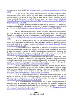nos casos e na forma da lei. (Parágrafo acrescido pela Emenda Constitucional nº 20, de
1998)
§ 12. Lei disporá sobre sistema especial de inclusão previdenciária para atender a
trabalhadores de baixa renda e àqueles sem renda própria que se dediquem exclusivamente ao
trabalho doméstico no âmbito de sua residência, desde que pertencentes a famílias de baixa
renda, garantindo-lhes acesso a benefícios de valor igual a um salário-mínimo. (Parágrafo
acrescido pela Emenda Constitucional nº 41, de 2003 e com nova redação dada pela Emenda
Constitucional nº 47, de 2005)
§ 13. O sistema especial de inclusão previdenciária de que trata o § 12 deste artigo
terá alíquotas e carências inferiores às vigentes para os demais segurados do regime geral de
previdência social. (Parágrafo acrescido pela Emenda Constitucional nº 47, de 2005)
Art. 202. O regime de previdência privada, de caráter complementar e organizado
de forma autônoma em relação ao regime geral de previdência social, será facultativo,
baseado na constituição de reservas que garantam o benefício contratado, e regulado por lei
complementar. (“Caput” do artigo com redação dada pela Emenda Constitucional nº 20, de
1998)
§ 1° A lei complementar de que trata este artigo assegurará ao participante de
planos de benefícios de entidades de previdência privada o pleno acesso às informações
relativas à gestão de seus respectivos planos. (Parágrafo com redação dada pela Emenda
Constitucional nº 20, de 1998)
§ 2° As contribuições do empregador, os benefícios e as condições contratuais
previstas nos estatutos, regulamentos e planos de benefícios das entidades de previdência
privada não integram o contrato de trabalho dos participantes, assim como, à exceção dos
benefícios concedidos, não integram a remuneração dos participantes, nos termos da lei.
(Parágrafo com redação dada pela Emenda Constitucional nº 20, de 1998)
§ 3º É vedado o aporte de recursos a entidade de previdência privada pela União,
Estados, Distrito Federal e Municípios, suas autarquias, fundações, empresas públicas,
sociedades de economia mista e outras entidades públicas, salvo na qualidade de patrocinador,
situação na qual, em hipótese alguma, sua contribuição normal poderá exceder a do segurado.
(Parágrafo acrescido pela Emenda Constitucional nº 20, de 1998)
§ 4º Lei complementar disciplinará a relação entre a União, Estados, Distrito
Federal ou Municípios, inclusive suas autarquias, fundações, sociedades de economia mista e
empresas controladas direta ou indiretamente, enquanto patrocinadoras de entidades fechadas
de previdência privada, e suas respectivas entidades fechadas de previdência privada.
(Parágrafo acrescido pela Emenda Constitucional nº 20, de 1998)
§ 5º A lei complementar de que trata o parágrafo anterior aplicar-se-á, no que
couber, às empresas privadas permissionárias ou concessionárias de prestação de serviços
públicos, quando patrocinadoras de entidades fechadas de previdência privada. (Parágrafo
acrescido pela Emenda Constitucional nº 20, de 1998)
§ 6º A lei complementar a que se refere o § 4° deste artigo estabelecerá os
requisitos para a designação dos membros das diretorias das entidades fechadas de
previdência privada e disciplinará a inserção dos participantes nos colegiados e instâncias de
decisão em que seus interesses sejam objeto de discussão e deliberação. (Parágrafo acrescido
pela Emenda Constitucional nº 20, de 1998)
Seção IV
Da Assistência Social
 