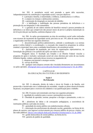 Art. 203. A assistência social será prestada a quem dela necessitar,
independentemente de contribuição à seguridade social, e tem por objetivos:
I - a proteção à família, à maternidade, à infância, à adolescência e à velhice;
II - o amparo às crianças e adolescentes carentes;
III - a promoção da integração ao mercado de trabalho;
IV - a habilitação e reabilitação das pessoas portadoras de deficiência e a
promoção de sua integração à vida comunitária;
V - a garantia de um salário mínimo de benefício mensal à pessoa portadora de
deficiência e ao idoso que comprovem não possuir meios de prover à própria manutenção ou
de tê-la provida por sua família, conforme dispuser a lei.
Art. 204. As ações governamentais na área da assistência social serão realizadas
com recursos do orçamento da seguridade social, previstos no art. 195, além de outras fontes,
e organizadas com base nas seguintes diretrizes:
I - descentralização político-administrativa, cabendo a coordenação e as normas
gerais à esfera federal e a coordenação e a execução dos respectivos programas às esferas
estadual e municipal, bem como a entidades beneficentes e de assistência social;
II - participação da população, por meio de organizações representativas, na
formulação das políticas e no controle das ações em todos os níveis.
Parágrafo único. É facultado aos Estados e ao Distrito Federal vincular a
programa de apoio à inclusão e promoção social até cinco décimos por cento de sua receita
tributária líquida, vedada a aplicação desses recursos no pagamento de:
I - despesas com pessoal e encargos sociais;
II - serviço da dívida;
III - qualquer outra despesa corrente não vinculada diretamente aos investimentos
ou ações apoiados. (Parágrafo único acrescido pela Emenda Constitucional nº 42, de 2003)
CAPÍTULO III
DA EDUCAÇÃO, DA CULTURA E DO DESPORTO
Seção I
Da Educação
Art. 205. A educação, direito de todos e dever do Estado e da família, será
promovida e incentivada com a colaboração da sociedade, visando ao pleno desenvolvimento
da pessoa, seu preparo para o exercício da cidadania e sua qualificação para o trabalho.
Art. 206. O ensino será ministrado com base nos seguintes princípios:
I - igualdade de condições para o acesso e permanência na escola;
II - liberdade de aprender, ensinar, pesquisar e divulgar o pensamento, a arte e o
saber;
III - pluralismo de idéias e de concepções pedagógicas, e coexistência de
instituições públicas e privadas de ensino;
IV - gratuidade do ensino público em estabelecimentos oficiais;
V - valorização dos profissionais da educação escolar, garantidos, na forma da lei,
planos de carreira, com ingresso exclusivamente por concurso público de provas e títulos, aos
das redes públicas; (Inciso com redação dada pela Emenda Constitucional nº 53, de 2006)
VI - gestão democrática do ensino público, na forma da lei;
VII - garantia de padrão de qualidade.
 