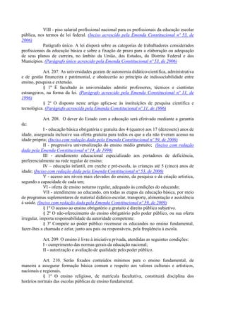 VIII - piso salarial profissional nacional para os profissionais da educação escolar
pública, nos termos de lei federal. (Inciso acrescido pela Emenda Constitucional nº 53, de
2006)
Parágrafo único. A lei disporá sobre as categorias de trabalhadores considerados
profissionais da educação básica e sobre a fixação de prazo para a elaboração ou adequação
de seus planos de carreira, no âmbito da União, dos Estados, do Distrito Federal e dos
Municípios. (Parágrafo único acrescido pela Emenda Constitucional nº 53, de 2006)
Art. 207. As universidades gozam de autonomia didático-científica, administrativa
e de gestão financeira e patrimonial, e obedecerão ao princípio de indissociabilidade entre
ensino, pesquisa e extensão.
§ 1º É facultado às universidades admitir professores, técnicos e cientistas
estrangeiros, na forma da lei. (Parágrafo acrescido pela Emenda Constitucional nº 11, de
1996)
§ 2º O disposto neste artigo aplica-se às instituições de pesquisa científica e
tecnológica. (Parágrafo acrescido pela Emenda Constitucional nº 11, de 1996)
Art. 208. O dever do Estado com a educação será efetivado mediante a garantia
de:
I - educação básica obrigatória e gratuita dos 4 (quatro) aos 17 (dezessete) anos de
idade, assegurada inclusive sua oferta gratuita para todos os que a ela não tiveram acesso na
idade própria; (Inciso com redação dada pela Emenda Constitucional nº 59, de 2009)
II - progressiva universalização do ensino médio gratuito; (Inciso com redação
dada pela Emenda Constitucional nº 14, de 1996)
III - atendimento educacional especializado aos portadores de deficiência,
preferencialmente na rede regular de ensino;
IV – educação infantil, em creche e pré-escola, às crianças até 5 (cinco) anos de
idade; (Inciso com redação dada pela Emenda Constitucional nº 53, de 2006)
V - acesso aos níveis mais elevados do ensino, da pesquisa e da criação artística,
segundo a capacidade de cada um;
VI - oferta de ensino noturno regular, adequado às condições do educando;
VII - atendimento ao educando, em todas as etapas da educação básica, por meio
de programas suplementares de material didático-escolar, transporte, alimentação e assistência
à saúde. (Inciso com redação dada pela Emenda Constitucional nº 59, de 2009)
§ 1º O acesso ao ensino obrigatório e gratuito é direito público subjetivo.
§ 2º O não-oferecimento do ensino obrigatório pelo poder público, ou sua oferta
irregular, importa responsabilidade da autoridade competente.
§ 3º Compete ao poder público recensear os educandos no ensino fundamental,
fazer-lhes a chamada e zelar, junto aos pais ou responsáveis, pela freqüência à escola.
Art. 209. O ensino é livre à iniciativa privada, atendidas as seguintes condições:
I - cumprimento das normas gerais da educação nacional;
II - autorização e avaliação de qualidade pelo poder público.
Art. 210. Serão fixados conteúdos mínimos para o ensino fundamental, de
maneira a assegurar formação básica comum e respeito aos valores culturais e artísticos,
nacionais e regionais.
§ 1º O ensino religioso, de matrícula facultativa, constituirá disciplina dos
horários normais das escolas públicas de ensino fundamental.
 