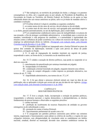 § 7º São inelegíveis, no território de jurisdição do titular, o cônjuge e os parentes
consangüíneos ou afins, até o segundo grau ou por adoção, do Presidente da República, de
Governador de Estado ou Território, do Distrito Federal, de Prefeito ou de quem os haja
substituído dentro dos seis meses anteriores ao pleito, salvo se já titular de mandato eletivo e
candidato à reeleição.
§ 8º O militar alistável é elegível, atendidas as seguintes condições:
I - se contar menos de dez anos de serviço, deverá afastar-se da atividade;
II - se contar mais de dez anos de serviço, será agregado pela autoridade superior
e, se eleito, passará automaticamente, no ato da diplomação, para a inatividade.
§ 9º Lei complementar estabelecerá outros casos de inelegibilidade e os prazos de
sua cessação, a fim de proteger a probidade administrativa, a moralidade para o exercício do
mandato, considerada a vida pregressa do candidato, e a normalidade e legitimidade das
eleições contra a influência do poder econômico ou o abuso do exercício de função, cargo ou
emprego na administração direta ou indireta. (Parágrafo com redação dada pela Emenda
Constitucional de Revisão nº 4, de 1994)
§ 10. O mandato eletivo poderá ser impugnado ante a Justiça Eleitoral no prazo de
quinze dias contados da diplomação, instruída a ação com provas de abuso do poder
econômico, corrupção ou fraude.
§ 11. A ação de impugnação de mandato tramitará em segredo de justiça,
respondendo o autor, na forma da lei, se temerária ou de manifesta má-fé.
Art. 15. É vedada a cassação de direitos políticos, cuja perda ou suspensão só se
dará nos casos de:
I - cancelamento da naturalização por sentença transitada em julgado;
II - incapacidade civil absoluta;
III - condenação criminal transitada em julgado, enquanto durarem seus efeitos;
IV - recusa de cumprir obrigação a todos imposta ou prestação alternativa, nos
termos do art. 5º, VIII;
V - improbidade administrativa, nos termos do art. 37, § 4º.
Art. 16. A lei que alterar o processo eleitoral entrará em vigor na data de sua
publicação, não se aplicando à eleição que ocorra até um ano da data de sua vigência. (Artigo
com redação dada pela Emenda Constitucional nº 4, de 1993)
CAPÍTULO V
DOS PARTIDOS POLÍTICOS
Art. 17. É livre a criação, fusão, incorporação e extinção de partidos políticos,
resguardados a soberania nacional, o regime democrático, o pluripartidarismo, os direitos
fundamentais da pessoa humana e observados os seguintes preceitos:
I - caráter nacional;
II - proibição de recebimento de recursos financeiros de entidade ou governo
estrangeiros ou de subordinação a estes;
III - prestação de contas à Justiça Eleitoral;
IV - funcionamento parlamentar de acordo com a lei.
§ 1º É assegurada aos partidos políticos autonomia para definir sua estrutura
interna, organização e funcionamento e para adotar os critérios de escolha e o regime de suas
coligações eleitorais, sem obrigatoriedade de vinculação entre as candidaturas em âmbito
nacional, estadual, distrital ou municipal, devendo seus estatutos estabelecer normas de
 