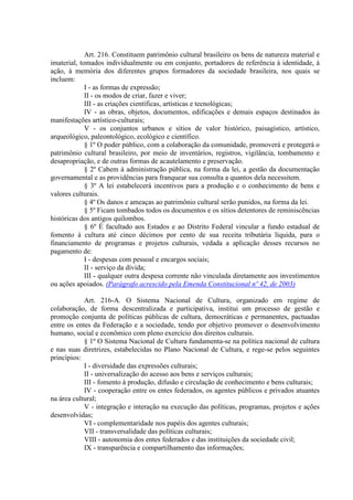 Art. 216. Constituem patrimônio cultural brasileiro os bens de natureza material e
imaterial, tomados individualmente ou em conjunto, portadores de referência à identidade, à
ação, à memória dos diferentes grupos formadores da sociedade brasileira, nos quais se
incluem:
I - as formas de expressão;
II - os modos de criar, fazer e viver;
III - as criações científicas, artísticas e tecnológicas;
IV - as obras, objetos, documentos, edificações e demais espaços destinados às
manifestações artístico-culturais;
V - os conjuntos urbanos e sítios de valor histórico, paisagístico, artístico,
arqueológico, paleontológico, ecológico e científico.
§ 1º O poder público, com a colaboração da comunidade, promoverá e protegerá o
patrimônio cultural brasileiro, por meio de inventários, registros, vigilância, tombamento e
desapropriação, e de outras formas de acautelamento e preservação.
§ 2º Cabem à administração pública, na forma da lei, a gestão da documentação
governamental e as providências para franquear sua consulta a quantos dela necessitem.
§ 3º A lei estabelecerá incentivos para a produção e o conhecimento de bens e
valores culturais.
§ 4º Os danos e ameaças ao patrimônio cultural serão punidos, na forma da lei.
§ 5º Ficam tombados todos os documentos e os sítios detentores de reminiscências
históricas dos antigos quilombos.
§ 6º É facultado aos Estados e ao Distrito Federal vincular a fundo estadual de
fomento à cultura até cinco décimos por cento de sua receita tributária líquida, para o
financiamento de programas e projetos culturais, vedada a aplicação desses recursos no
pagamento de:
I - despesas com pessoal e encargos sociais;
II - serviço da dívida;
III - qualquer outra despesa corrente não vinculada diretamente aos investimentos
ou ações apoiados. (Parágrafo acrescido pela Emenda Constitucional nº 42, de 2003)
Art. 216-A. O Sistema Nacional de Cultura, organizado em regime de
colaboração, de forma descentralizada e participativa, institui um processo de gestão e
promoção conjunta de políticas públicas de cultura, democráticas e permanentes, pactuadas
entre os entes da Federação e a sociedade, tendo por objetivo promover o desenvolvimento
humano, social e econômico com pleno exercício dos direitos culturais.
§ 1º O Sistema Nacional de Cultura fundamenta-se na política nacional de cultura
e nas suas diretrizes, estabelecidas no Plano Nacional de Cultura, e rege-se pelos seguintes
princípios:
I - diversidade das expressões culturais;
II - universalização do acesso aos bens e serviços culturais;
III - fomento à produção, difusão e circulação de conhecimento e bens culturais;
IV - cooperação entre os entes federados, os agentes públicos e privados atuantes
na área cultural;
V - integração e interação na execução das políticas, programas, projetos e ações
desenvolvidas;
VI - complementaridade nos papéis dos agentes culturais;
VII - transversalidade das políticas culturais;
VIII - autonomia dos entes federados e das instituições da sociedade civil;
IX - transparência e compartilhamento das informações;
 