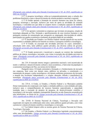 (Parágrafo com redação dada pela Emenda Constitucional nº 85, de 2015, republicada no
DOU de 3/3/2015)
§ 2º A pesquisa tecnológica voltar-se-á preponderantemente para a solução dos
problemas brasileiros e para o desenvolvimento do sistema produtivo nacional e regional.
§ 3º O Estado apoiará a formação de recursos humanos nas áreas de ciência,
pesquisa, tecnologia e inovação, inclusive por meio do apoio às atividades de extensão
tecnológica, e concederá aos que delas se ocupem meios e condições especiais de trabalho.
(Parágrafo com redação dada pela Emenda Constitucional nº 85, de 2015, republicada no
DOU de 3/3/2015)
§ 4º A lei apoiará e estimulará as empresas que invistam em pesquisa, criação de
tecnologia adequada ao País, formação e aperfeiçoamento de seus recursos humanos e que
pratiquem sistemas de remuneração que assegurem ao empregado, desvinculada do salário,
participação nos ganhos econômicos resultantes da produtividade de seu trabalho.
§ 5º É facultado aos Estados e ao Distrito Federal vincular parcela de sua receita
orçamentária a entidades públicas de fomento ao ensino e à pesquisa científica e tecnológica.
§ 6º O Estado, na execução das atividades previstas no caput, estimulará a
articulação entre entes, tanto públicos quanto privados, nas diversas esferas de governo.
(Parágrafo acrescido pela Emenda Constitucional nº 85, de 2015, republicada no DOU de
3/3/2015)
§ 7º O Estado promoverá e incentivará a atuação no exterior das instituições
públicas de ciência, tecnologia e inovação, com vistas à execução das atividades previstas no
caput. (Parágrafo acrescido pela Emenda Constitucional nº 85, de 2015, republicada no
DOU de 3/3/2015)
Art. 219. O mercado interno integra o patrimônio nacional e será incentivado de
modo a viabilizar o desenvolvimento cultural e sócio-econômico, o bem-estar da população e
a autonomia tecnológica do País, nos termos de lei federal.
Parágrafo único. O Estado estimulará a formação e o fortalecimento da inovação
nas empresas, bem como nos demais entes, públicos ou privados, a constituição e a
manutenção de parques e polos tecnológicos e de demais ambientes promotores da inovação,
a atuação dos inventores independentes e a criação, absorção, difusão e transferência de
tecnologia. (Parágrafo único acrescido pela Emenda Constitucional nº 85, de 2015,
republicada no DOU de 3/3/2015)
Art. 219-A. A União, os Estados, o Distrito Federal e os Municípios poderão
firmar instrumentos de cooperação com órgãos e entidades públicos e com entidades privadas,
inclusive para o compartilhamento de recursos humanos especializados e capacidade
instalada, para a execução de projetos de pesquisa, de desenvolvimento científico e
tecnológico e de inovação, mediante contrapartida financeira ou não financeira assumida pelo
ente beneficiário, na forma da lei. (Artigo acrescido pela Emenda Constitucional nº 85, de
2015, republicada no DOU de 3/3/2015)
Art. 219-B. O Sistema Nacional de Ciência, Tecnologia e Inovação será
organizado em regime de colaboração entre entes, tanto públicos quanto privados, com vistas
a promover o desenvolvimento científico e tecnológico e a inovação.
§ 1º Lei federal disporá sobre as normas gerais do Sistema Nacional de Ciência,
Tecnologia e Inovação.
§ 2º Os Estados, o Distrito Federal e os Municípios legislarão concorrentemente
sobre suas peculiaridades. (Artigo acrescido pela Emenda Constitucional nº 85, de 2015,
republicada no DOU de 3/3/2015)
 