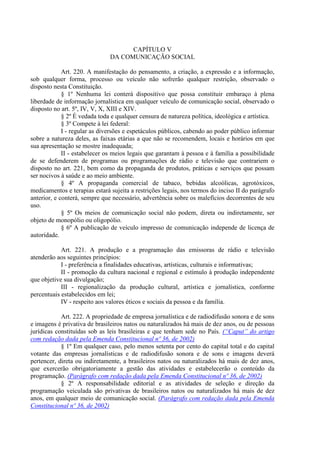 CAPÍTULO V
DA COMUNICAÇÃO SOCIAL
Art. 220. A manifestação do pensamento, a criação, a expressão e a informação,
sob qualquer forma, processo ou veículo não sofrerão qualquer restrição, observado o
disposto nesta Constituição.
§ 1º Nenhuma lei conterá dispositivo que possa constituir embaraço à plena
liberdade de informação jornalística em qualquer veículo de comunicação social, observado o
disposto no art. 5º, IV, V, X, XIII e XIV.
§ 2º É vedada toda e qualquer censura de natureza política, ideológica e artística.
§ 3º Compete à lei federal:
I - regular as diversões e espetáculos públicos, cabendo ao poder público informar
sobre a natureza deles, as faixas etárias a que não se recomendem, locais e horários em que
sua apresentação se mostre inadequada;
II - estabelecer os meios legais que garantam à pessoa e à família a possibilidade
de se defenderem de programas ou programações de rádio e televisão que contrariem o
disposto no art. 221, bem como da propaganda de produtos, práticas e serviços que possam
ser nocivos à saúde e ao meio ambiente.
§ 4º A propaganda comercial de tabaco, bebidas alcoólicas, agrotóxicos,
medicamentos e terapias estará sujeita a restrições legais, nos termos do inciso II do parágrafo
anterior, e conterá, sempre que necessário, advertência sobre os malefícios decorrentes de seu
uso.
§ 5º Os meios de comunicação social não podem, direta ou indiretamente, ser
objeto de monopólio ou oligopólio.
§ 6º A publicação de veículo impresso de comunicação independe de licença de
autoridade.
Art. 221. A produção e a programação das emissoras de rádio e televisão
atenderão aos seguintes princípios:
I - preferência a finalidades educativas, artísticas, culturais e informativas;
II - promoção da cultura nacional e regional e estímulo à produção independente
que objetive sua divulgação;
III - regionalização da produção cultural, artística e jornalística, conforme
percentuais estabelecidos em lei;
IV - respeito aos valores éticos e sociais da pessoa e da família.
Art. 222. A propriedade de empresa jornalística e de radiodifusão sonora e de sons
e imagens é privativa de brasileiros natos ou naturalizados há mais de dez anos, ou de pessoas
jurídicas constituídas sob as leis brasileiras e que tenham sede no País. (“Caput” do artigo
com redação dada pela Emenda Constitucional nº 36, de 2002)
§ 1º Em qualquer caso, pelo menos setenta por cento do capital total e do capital
votante das empresas jornalísticas e de radiodifusão sonora e de sons e imagens deverá
pertencer, direta ou indiretamente, a brasileiros natos ou naturalizados há mais de dez anos,
que exercerão obrigatoriamente a gestão das atividades e estabelecerão o conteúdo da
programação. (Parágrafo com redação dada pela Emenda Constitucional nº 36, de 2002)
§ 2º A responsabilidade editorial e as atividades de seleção e direção da
programação veiculada são privativas de brasileiros natos ou naturalizados há mais de dez
anos, em qualquer meio de comunicação social. (Parágrafo com redação dada pela Emenda
Constitucional nº 36, de 2002)
 