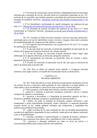 § 3º Os meios de comunicação social eletrônica, independentemente da tecnologia
utilizada para a prestação do serviço, deverão observar os princípios enunciados no art. 221,
na forma de lei específica, que também garantirá a prioridade de profissionais brasileiros na
execução de produções nacionais. (Parágrafo acrescido pela Emenda Constitucional nº 36,
de 2002)
§ 4º Lei disciplinará a participação de capital estrangeiro nas empresas de que
trata o § 1º. (Parágrafo acrescido pela Emenda Constitucional nº 36, de 2002)
§ 5º As alterações de controle societário das empresas de que trata o § 1º serão
comunicadas ao Congresso Nacional. (Parágrafo acrescido pela Emenda Constitucional nº
36, de 2002)
Art. 223. Compete ao Poder Executivo outorgar e renovar concessão, permissão e
autorização para o serviço de radiodifusão sonora e de sons e imagens, observado o princípio
da complementaridade dos sistemas privado, público e estatal.
§ 1º O Congresso Nacional apreciará o ato no prazo do art. 64, §§ 2º e 4º, a contar
do recebimento da mensagem.
§ 2º A não-renovação da concessão ou permissão dependerá de aprovação de, no
mínimo, dois quintos do Congresso Nacional, em votação nominal.
§ 3º O ato de outorga ou renovação somente produzirá efeitos legais após
deliberação do Congresso Nacional, na forma dos parágrafos anteriores.
§ 4º O cancelamento da concessão ou permissão, antes de vencido o prazo,
depende de decisão judicial.
§ 5º O prazo da concessão ou permissão será de dez anos para as emissoras de
rádio e de quinze para as de televisão.
Art. 224. Para os efeitos do disposto neste Capítulo, o Congresso Nacional
instituirá, como órgão auxiliar, o Conselho de Comunicação Social, na forma da lei.
CAPÍTULO VI
DO MEIO AMBIENTE
Art. 225. Todos têm direito ao meio ambiente ecologicamente equilibrado, bem de
uso comum do povo e essencial à sadia qualidade de vida, impondo-se ao poder público e à
coletividade o dever de defendê-lo e preservá-lo para as presentes e futuras gerações.
§ 1º Para assegurar a efetividade desse direito, incumbe ao poder público:
I - preservar e restaurar os processos ecológicos essenciais e prover o manejo
ecológico das espécies e ecossistemas;
II - preservar a diversidade e a integridade do patrimônio genético do País e
fiscalizar as entidades dedicadas à pesquisa e manipulação de material genético;
III - definir, em todas as unidades da Federação, espaços territoriais e seus
componentes a serem especialmente protegidos, sendo a alteração e a supressão permitidas
somente através de lei, vedada qualquer utilização que comprometa a integridade dos
atributos que justifiquem sua proteção;
IV - exigir, na forma da lei, para instalação de obra ou atividade potencialmente
causadora de significativa degradação do meio ambiente, estudo prévio de impacto ambiental,
a que se dará publicidade;
V - controlar a produção, a comercialização e o emprego de técnicas, métodos e
substâncias que comportem risco para a vida, a qualidade de vida e o meio ambiente;
VI - promover a educação ambiental em todos os níveis de ensino e a
conscientização pública para a preservação do meio ambiente;
 